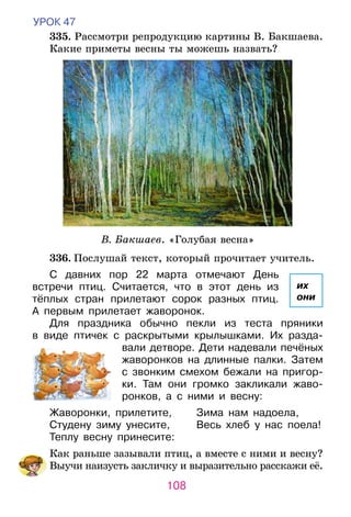 108
УРОК 47
	335. Рассмотри репродукцию картины В. Бакшаева.
Какие приметы весны ты можешь назвать?
В. Бакшаев. «Голубая весна»
	336. Послушай текст, который прочитает учитель.
С давних пор 22 марта отмечают День
встречи птиц. Считается, что в этот день из
тёплых стран прилетают сорок разных птиц.
А  первым прилетает жаворонок.
Для праздника обычно пекли из теста пряники	
в виде птичек с раскрытыми крылышками. Их разда-
вали детворе. Дети надевали печёных
жаворонков на длинные палки. Затем
с звонким смехом бежали на пригор-	
ки. Там они громко закликали жаво-
ронков, а с ними и весну:
Жаворонки, прилетите,	 Зима нам надоела,
Студену зиму унесите,	 Весь хлеб у нас поела!
Теплу весну принесите:
	 Как раньше зазывали птиц, а вместе с ними и весну?
	 Выучи наизусть закличку и выразительно расскажи её.
их
они
 