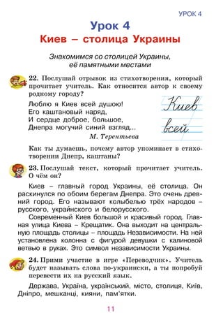 11
УРОК 4
Урок 4
Киев – столица Украины
Знакомимся со столицей Украины,
её памятными местами
	22. Послушай отрывок из стихотворения, который
прочитает учитель. Как относится автор к своему
родному городу?
Люблю я Киев всей душою!
Его каштановый наряд,
И сердце доброе, большое,
Днепра могучий синий взгляд...
М. Терентьева
	 Как ты думаешь, почему автор упоминает в стихо­
творении Днепр, каштаны?
	23. Послушай текст, который прочитает учитель.
О чём он?
Киев – главный город Украины, её столица. Он
раскинулся по обоим берегам Днепра. Это очень древ-
ний город. Его называют колыбелью трёх народов  –
русского, украинского и белорусского.
Современный Киев большой и краси­вый город. Глав-
ная улица Киева – Крещатик. Она выходит на цент­раль­
ную площадь столицы – площадь Независимости. На ней
установлена колонна с фигурой девушки с калиновой
ветвью в руках. Это символ независимости Украины.
	 24. Прими участие в игре «Переводчик». Учитель
будет называть слова по-украински, а ты попробуй
перевести их на русский язык.
Держава, Україна, український, місто, столиця, Київ,
Дніпро, мешканці, кияни, пам’ятки.
 