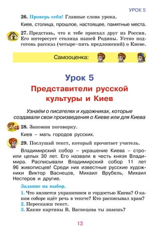 13
УРОК 5
	26. Проверь себя! Главные слова урока.
Киев, столица, прошлое, настоящее, памятные места.
27. Представь, что к тебе приехал друг из России.
Его интересует столица нашей Родины. Устно под-
готовь рассказ (четыре–пять предложений) о Киеве.
Самооценка:
Урок 5
Представители русской
культуры и Киев
Узнаём о писателях и художниках, которые
создавали свои произведения о Киеве или для Киева
	 28. Запомни поговорку.
Киев – мать городов русских.
	 29. Послушай текст, который прочитает учитель.
Владимирский собор – украшение Киева – стро-
или целых 30 лет. Его назвали в честь князя Влади-
мира. Расписывали Владимирский собор 11 лет
96  живописцев! Среди них известные русские худож-
ники Виктор Васнецов, Михаил Врубель, Михаил
Нестеров и другие.
	 Задание на выбор.
1. Что является украшением и гордостью Киева? О ка­­­­
ком соборе идёт речь в тексте? Кто расписывал храм?
2. Перескажи текст.
3. Какие картины В. Васнецова ты знаешь?
 