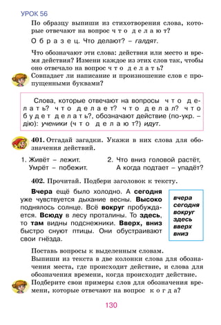 130
УРОК 56
По образцу выпиши из стихотворения слова, кото-
рые отвечают на вопрос ч т о д е л а ю т?
О б р а з е ц. Что делают? – галдят.
Что обозначают эти слова: действия или место и вре­­­­­­­­
мя действия? Измени каждое из этих слов так, чтобы
оно отвечало на во­прос ч т о д е л а т ь?
	 Совпадает ли написание и произношение слов с про-
пущенными буквами?
Слова, которые отвечают на вопросы   ч т о   д е-	
л а т ь?   ч т о   д е л а е т?   ч т о   д е л а л?   ч т о
б у д е т  д е л а т ь?, обозначают действие (по-укр. –
дію): ученики (ч т о   д е л а ю т?) идут.
	401. Отгадай загадки. Укажи в них слова для обо-
значения действий.
1.	Живёт – лежит.	 2.	 Что вниз головой растёт,
	 Умрёт – побежит.	 	 А когда подтает – упадёт?
	402. Прочитай. Подбери заголовок к тексту.
Вчера ещё было холодно. А сегодня
уже чувствуется дыхание весны. Высоко
поднялось солнце. Всё вокруг пробужда-
ется. Всюду в лесу проталины. То здесь,
то там видны подснежники. Вверх, вниз
быстро снуют птицы. Они обустраивают
свои гнёзда.
Поставь вопросы к выделенным словам.
Выпиши из текста в две колонки слова для обозна-
чения места, где происходит действие, и слова для
обозначения времени, когда происходит действие.
	 Подберите свои примеры слов для обозначения вре-
мени, которые отвечают на вопрос к о г д а?
вчера
сегодня
вокруг
здесь
вверх
вниз
 