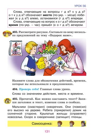 131
УРОК 56
Слова, отвечающие на вопросы г д е? к у д а?	
о т к у д а? обозначают место (по-укр. – місце) побе­
жал (к у д а?) влево, остановился (г д е?) впереди.
Слова, отвечающие на вопрос к о г д а? обознача­ют
время (по-укр. – час) пришёл (к о г д а?) вечером.
	403.  Рассмотрите рисунок. Составьте по нему несколь­­­­­­­
ко предложений на тему «Подарок маме».
Назовите слова для обозначения действий, времени,
которые вы использовали в предложениях.
	 404. Проверь себя! Главные слова урока.
Слова со значением действия, места и времени.
	 405. Прочитай. Как можно озаглавить текст? Запи-
ши заголовок и текст, изменяя слова в скобках.
Мальчики (смастерил) скворечник. Они (повесил)
его высоко на дереве. Ребята (прикрепил) домик на
солнечной стороне. Крылатые жильцы (справляет)
новоселье. Скоро в скво­­речнике (запищит) птенцы.
Самооценка:
 