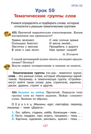 137
УРОК 59
Урок 59
Тематические группы слов
Учимся определять и подбирать слова, которые
относятся к разным тематическим группам
	423. Прочитай выразительно стихотворение. Каким
настроением оно проникнуто?
Травка зеленеет,	 С нею солнце краше
Солнышко блестит;	 И весна милей...
Ласточка с весною	 Прощебечь с дороги
В сени к нам летит.	 Нам привет скорей!
А. Плещеев
С какой интонацией нужно читать последнее предло­
жение? Почему?
	 Выучи первое четверостишие и запиши по памяти.
Тематические группы (по-укр.: тематичні групи)
слов – это разные слова, которые объединены одной
темой. Например, в тематическую группу «Стройка»
могут войти такие слова: дом, строители, кирпичи,
доски, дружно, строят и другие.
	 424. Задание на выбор. Прочитай. Определи тему
группы слов из твоего за­дания. Найди «лишнее»
слово. Запиши по образцу.
О б р а з е ц. Машины, едут, светофор, переход,
пешеход – тема «Дорога».
1. Гол, забить, стадион, учёба, болельщик – тема … .
2. Гости, подарки, торт, играть, танцевать – тема … .
3. Картины, художник, рисовать, краски – тема … .
 
