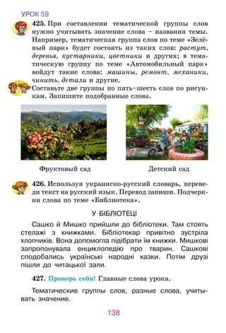 138
УРОК 59
	 425. При составлении тематической группы слов
нужно учитывать значение слова – названия темы.
Например, тематическая группа слов по теме «Зелё-
ный парк» будет состоять из таких слов: растут,
деревья, кустарники, цветники и других; в тема-
тическую группу по теме «Автомобильный парк»
войдут такие слова: машины, ремонт, механики,
чинить, детали и другие.
	 Составьте две группы по пять–шесть слов по рисун-
кам. Запишите подобранные слова.
Фруктовый сад Детский сад
	 426. Используя украинско-русский словарь, переве-
ди текст на русский язык. Перевод запиши. Подчерк­­
ни слова по теме «Библиотека».
У  БІБЛІОТЕЦІ
Сашко й Мишко прийшли до бібліотеки. Там стоять
стелажі з книжками. Бібліотекар привітно зустріла
хлопчиків. Вона допомогла підібрати їм книжки. Мишкові
запропонувала енциклопедію про тварин. Сашкові
сподобались українські народні казки. Потім друзі
пішли до читацької зали.	
	427. Проверь себя! Главные слова урока.
Тематические группы слов, разные слова, учиты-
вать значение.
 