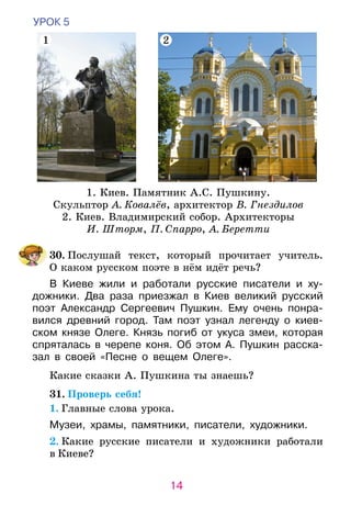 14
УРОК 5
	30. Послушай текст, который прочитает учитель.
О каком русском поэте в нём идёт речь?
В Киеве жили и работали русские писатели и ху­­­­
дожники. Два раза приезжал в Киев великий русский
поэт Александр Сергеевич Пушкин. Ему очень понра-
вился древний город. Там поэт узнал легенду о киев-
ском князе Олеге. Князь погиб от укуса змеи, которая
спряталась в черепе коня. Об этом А. Пуш­­­­кин расска-
зал в своей «Песне о вещем Олеге».
	 Какие сказки А. Пушкина ты знаешь?
31. Проверь себя!
1. Главные слова урока.
Музеи, храмы, памятники, писатели, художники.
	2. Какие русские писатели и художники работали
в Киеве?
1. Киев. Памятник А.С. Пушкину.
Скульптор А. Ковалёв, архитектор В. Гнездилов
2. Киев. Владимирский собор. Архитекторы
И. Шторм, П. Спарро, А. Беретти
1 2
 