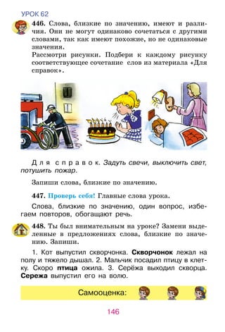 146
УРОК 62
	446. Слова, близкие по значению, имеют и разли-
чия. Они не могут одинаково сочетаться с другими
словами, так как имеют похожие, но не одинаковые
значения.
	 Рассмотри рисунки. Подбери к каждому рисунку
соответствующее сочетание слов из материала «Для
справок».
Д л я   с п р а в о к. Задуть свечи, выключить свет,
потушить пожар.
	 Запиши слова, близкие по значению.
	 447. Проверь себя! Главные слова урока.
Слова, близкие по значению, один вопрос, избе-
гаем повторов, обогащают речь.
	 448. Ты был внимательным на уроке? Замени выде-
ленные в предложениях слова, близкие по значе-
нию. Запиши.
1. Кот выпустил скворчонка. Скворчонок лежал на
полу и тяжело дышал. 2. Мальчик посадил птицу в клет­
­­­ку. Скоро птица ожила. 3. Серёжа выходил скворца.
Сережа выпустил его на волю.
Самооценка:
 