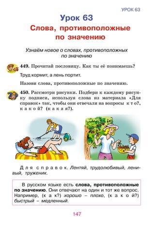 147
УРОК 63
Урок 63
Слова, противоположные
по значению
Узнаём новое о словах, противоположных
по значению
	449. Прочитай пословицу. Как ты её понимаешь?
	 Труд кормит, а лень портит.
	 Назови слова, противоположные по значению.
	450. Рассмотри рисунки. Подбери к каждому рисун-
ку подписи, используя слова из материала «Для
справок» так, чтобы они отвечали на вопросы к т о?,
к а к о й? (к а к а я?).
Д л я   с п р а в о к. Лентяй, трудолюбивый, лени­
вый, труженик.
В русском языке есть слова, противоположные
по значению. Они отвечают на один и тот же вопрос.
Например, (к а к?) хорошо – плохо, (к а к о й?)
быстрый – медленный.
 