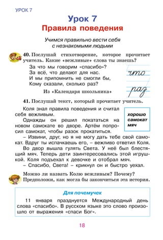 18
УРОК 7
Урок 7
Правила поведения
Учимся правильно вести себя
с незнакомыми людьми
	40. Послушай стихотворение, которое прочитает
учитель. Какие «вежливые» слова ты знаешь?
За что мы говорим «спасибо»?
За всё, что делают для нас.
И мы припомнить не смогли бы,
Кому сказали, сколько раз?
Из «Календаря школьника»
	41. Послушай текст, который прочитает учитель.
Коля знал правила поведения и считал
себя вежливым.
Однажды он решил покататься на
новом самокате во дворе. Артём попро-
сил самокат, чтобы разок прокатиться.
– Извини, друг, но я не могу дать тебе свой само-
кат. Вдруг ты испачкаешь его, – вежливо ответил Коля.
Во двор вышла гулять Света. У неё был блестя-
щий мяч. Теперь дети заинтересовались этой игруш-
кой. Коля подъехал к девочке и отобрал мяч.
– Спасибо, Света! – крикнул он и быст­ро уехал.
	 Можно ли назвать Колю вежливым? Почему?
Предположи, как могла бы закончиться эта история.
Для почемучек
11 января празднуется Международный день
слова «спасибо». В русском языке это слово произо-
шло от выражения «спаси Бог».
хорошо
самокат
мяч
 