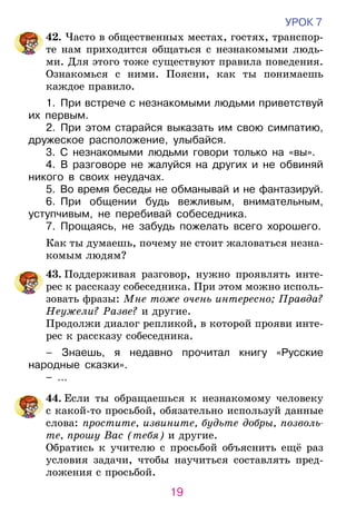 19
УРОК 7
	42. Часто в общественных местах, гостях, транспор-
те нам приходится общаться с незнакомыми людь-
ми. Для этого тоже существуют правила поведения.
Ознакомься с ними. Поясни, как ты понимаешь
каждое правило.
1.  При встрече с незнакомыми людьми при­вет­ствуй
их первым.
2.  При этом старайся выказать им свою симпатию,
дружеское расположение, улыбайся.
3.  С незнакомыми людьми говори толь­ко на «вы».
4.  В разговоре не жалуйся на других и не обвиняй
никого в своих неудачах.
5.  Во время беседы не обманывай и не фанта­зируй.
6.  При общении будь вежливым, внима­тель­ным,
уступчивым, не перебивай собеседника.
7.  Прощаясь, не забудь пожелать всего хорошего.
Как ты думаешь, почему не стоит жаловаться незна-
комым людям?
	 43. Поддерживая разговор, нужно проявлять инте-
рес к рассказу собеседника. При этом можно исполь-
зовать фразы: Мне тоже очень интересно; Правда?
Неужели? Разве? и другие.
Продолжи диалог репликой, в которой прояви инте-
рес к рассказу собеседника.
– Знаешь, я недавно прочитал книгу «Русские
народные сказки».
– …
	44. Если ты обращаешься к незнакомому человеку
с какой-то просьбой, обязательно используй данные
слова: простите, извините, будьте добры, позволь-
те, прошу Вас (тебя) и другие.
	 Обратись к учителю с просьбой объяснить ещё раз
условия задачи, чтобы научиться составлять пред-
ложения с просьбой.
 