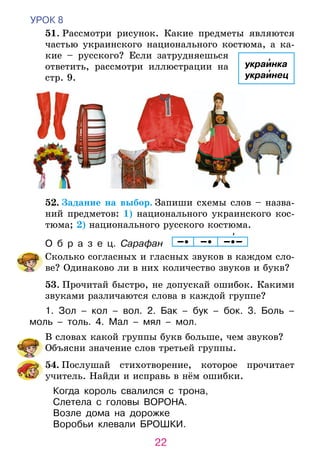 22
УРОК 8
	 51. Рассмотри рисунок. Какие предметы являются
частью украинского национального костюма, а ка-
кие – русского? Если затрудняешься
ответить, рассмотри иллюстрации на
стр. 9.
	52. Задание на выбор. Запиши схемы слов – назва­
ний предметов: 1) национального украинского кос­
тю­ма; 2) национального русского костюма.
О б р а з е ц. Сарафан     
	 Сколько согласных и гласных звуков в каждом сло-
ве? Одинаково ли в них количество звуков и букв?
	53. Прочитай быстро, не допускай ошибок. Какими
звуками различаются слова в каждой группе?
1. Зол – кол – вол. 2. Бак – бук – бок. 3. Боль –
моль – толь. 4. Мал – мял – мол.
	 В словах какой группы букв больше, чем звуков?
Объясни значение слов третьей группы.
	54. Послушай стихотворение, которое прочитает
учитель. Найди и исправь в нём ошибки.
Когда король свалился с трона,
Слетела с головы ВОРОНА.
Возле дома на дорожке
Воробьи клевали БРОШКИ.
украинка
украинец
 