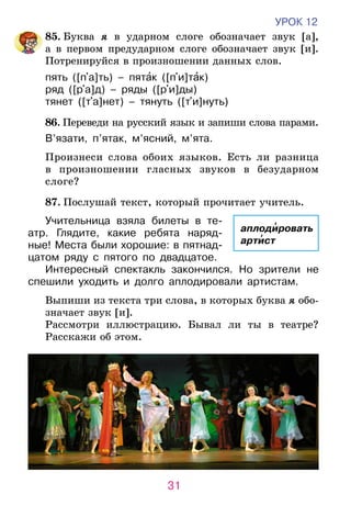 31
УРОК 12
	85. Буква я в ударном слоге обозначает звук [а],
а в первом предударном слоге обозначает звук [и].
Потренируйся в произношении данных слов.
пять ([п a]ть) – пятак ([п и]так)
ряд ([р a]д) – ряды ([р и]ды)
тянет ([т a]нет) – тянуть ([т и]нуть)
	 86. Переведи на русский язык и запиши слова парами.
В’язати, п’ятак, м’ясний, м’ята.
	 Произнеси слова обоих языков. Есть ли разница
в произношении гласных звуков в безударном
слоге?
	87. Послушай текст, который прочитает учитель.
Учительница взяла билеты в те­­­­
атр. Глядите, какие ребята наряд-
ные! Места были хорошие: в пятнад-
цатом ряду с пятого по двадцатое.
Интересный спектакль закончился. Но зрители не
спешили уходить и долго аплодировали артистам.
Выпиши из текста три слова, в которых буква я обо-
значает звук [и].
Рассмотри иллюстрацию. Бывал ли ты в театре?
Расскажи об этом.
аплодировать
артист
 