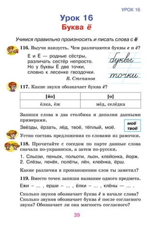 39
УРОК 16
Урок 16
Буква ё
Учимся правильно произносить и писать слова с ё
	116. Выучи наизусть. Чем различаются буквы е и ё?
Е и Ё — родные сёстры,
различать сестёр непросто.
Но у буквы Ё две точки,
словно к лесенке гвоздочки.
В. Степанов
	117. Какие звуки обозначает буква ё?
[йо] [о]
ёлка, ёж мёд, селёдка
	 Запиши слова в два столбика и дополни данными
примерами.
Звёзды, ёрзать, лёд, твоё, тёплый, моё.
	 Устно составь предложения со словами из рамочки.
	118. Прочитайте с соседом по парте данные слова
сначала по-украински, а затем по-русски.
1. Сльози, пеньок, польоти, льон, клейонка, йорж.
2. Слёзы, пенёк, полёты, лён, клеёнка, ёрш.
	 Какие различия в произношении слов ты заметил?
	119. Вместо точек запиши название одного предмета.
Ежи – … , ерши – … , ёлки – … , клёны — ... .
	 Сколько звуков обозначает буква ё в начале слова?
Сколько звуков обозначает буква ё после согласного
звука? Обозначает ли она мягкость согласного?
моё
твоё
 
