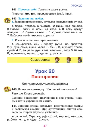 47
УРОК 20
	 141. Проверь себя! Главные слова урока.
Пишется жи, ши, произносится [жы], [шы].
	 142. Задание на выбор.
1. Запиши предложения, вставляя пропущенные бук­вы.
1. Держ.. тетрадь в чистоте. 2. Пиш.. без ош..бок.
3. Полож.. вилки и нож.. на стол. 4. В лесу цветут
ландыш.. . 5. Сумка из кож.. . 6. У дома стоит маш..на.
7. Бабушка печёт вкусные корж..ки.
	 2. Составь и запиши предложения.
1. неш..рокого, Уж.. , берегу, ручья, на, греются.
2. у, пуш..стый, лисы, хвост. 3. ёж.. , В, шуршат, траве,
сухой. 4. В, зацвели, душ..стые, ландыш.., лесу. 5. белки,
В, появились, малыш.., дупле, у, рыж..е.
Самооценка:
Урок 20
Повторение
Повторяем изученный материал
	143. Запомни поговорку. Как ты её понимаешь?
Язык до Киева доведёт.
	 Запиши поговорку. Подчеркни в ней буквы, кото-
рых нет в украинском языке.
	144. Запиши слова, вставляя пропущенные буквы
и рас­крывая скобки. При затруднении смотри сло­-
варь на втором форзаце учебника.
Укра..нский, Укра..на, ру(с,сс)кий, хор..шо, мен..ше,
р..бота, м..гу, п..суда, б..лкон.
 