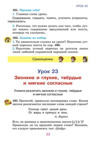 53
УРОК 23
	 161. Проверь себя!
1. Главные слова урока.
Содержание, слушать, понять, уточнить (спросить),
пересказать.
	 2. Расскажи, что нужно делать для того, чтобы луч-
ше понять содержание предложений или текста,
которые ты слушаешь.
	 162. Задание на выбор.
1. Ты внимательно слушал на уроке? Подготовь уст-
ный пересказ текста из упр. 160.
2. Подготовь устный пересказ на русском языке
твоей любимой украинской народной сказки.
Самооценка:
Урок 23
Звонкие и глухие, твёрдые
и мягкие согласные
Учимся различать звонкие и глухие, твёрдые
и мягкие согласные
	163. Прочитай, правильно выговаривая слова. Каким
звуком различаются последние слова каждой строки?
Солнце греет целый день.
От жары я прячусь в тень.
А. Барто
Есть ли разница в произношении звуков [д ] [т ]?
Правильно ли ты произнёс первое слово? Запомни,
его следует произносить так: с[он]це.
 