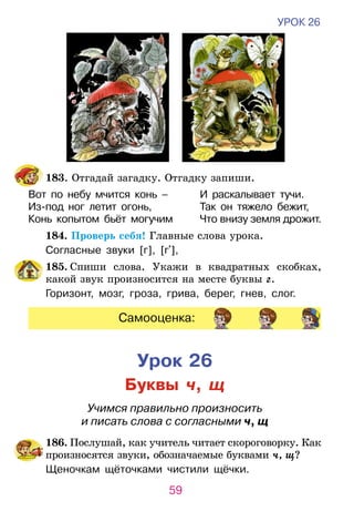 59
УРОК 26
	183. Отгадай загадку. Отгадку запиши.
Вот по небу мчится конь –	 И раскалывает тучи.
Из-под ног летит огонь,	 Так он тяжело бежит,
Конь копытом бьёт могучим	 Что внизу земля дрожит.  
	 184. Проверь себя! Главные слова урока.
Согласные звуки [г], [г ],
	 185. Спиши слова. Укажи в квадратных скобках,
ка­кой звук произносится на месте буквы г.
Горизонт, мозг, гроза, грива, берег, гне­­в, слог.
Самооценка:
Урок 26
Буквы ч, щ
Учимся правильно произносить
и писать слова с согласными ч, щ
	186. Послушай, как учитель читает скороговорку. Как
произносятся звуки, обозначаемые буквами ч, щ?
Щеночкам щёточками чистили щёчки.
 