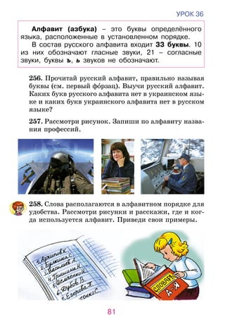 81
УРОК 36
Алфавит (азбука) – это буквы определённого
языка, расположенные в установленном порядке.
В состав русского алфавита входит 33 буквы. 10
из них обозначают гласные звуки, 21 – согласные
звуки, буквы ъ, ь звуков не обозначают.
	 256. Прочитай русский алфавит, правильно называя
буквы (см. первый форзац). Выучи русский алфавит.
	 Каких букв русского алфавита нет в украинском язы-
ке и каких букв украинского алфавита нет в рус­­­­­ском
языке?
	 257. Рассмотри рисунок. Запиши по алфавиту назва-
ния профессий.
	258. Слова располагаются в алфавитном порядке для
удобства. Рассмотри рисунки и расскажи, где и ког-
да используется алфавит. Приведи свои примеры.
 