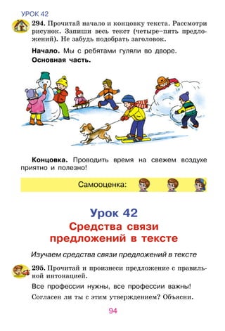 94
УРОК 42
	 294. Прочитай начало и концовку текста. Рассмотри
рисунок. Запиши весь текст (четыре–пять предло­
жений). Не забудь подобрать заголовок.
Начало. Мы с ребятами гуляли во дворе.
Основная часть.
Концовка. Проводить время на свежем воздухе
приятно и полезно!
Самооценка:
Урок 42
Средства связи
предложений в тексте
Изучаем средства связи предложений в тексте
	295. Прочитай и произнеси предложение с правиль-
ной интонацией.
Все профессии нужны, все профессии важны!
Согласен ли ты с этим утверждением? Объясни.
 