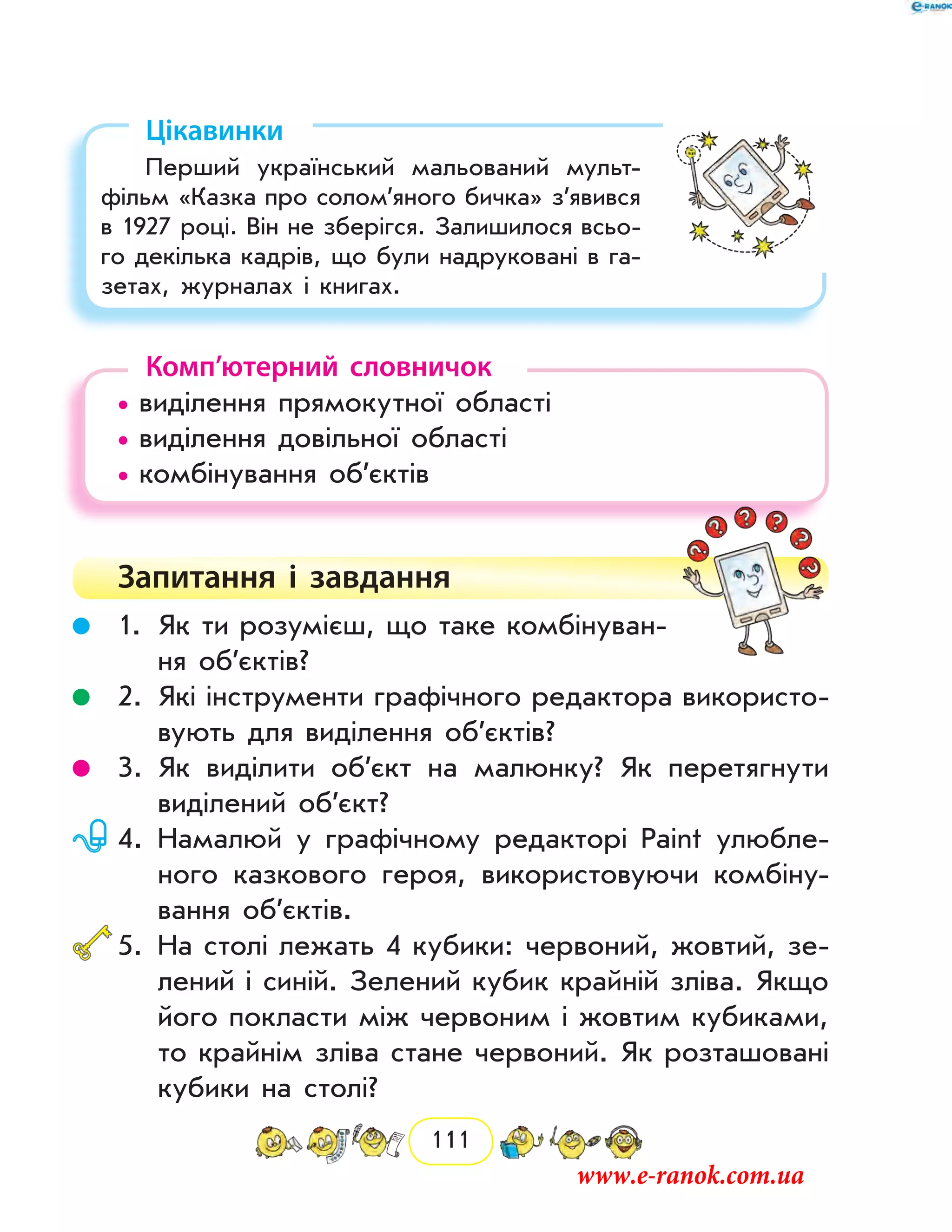 111
Цікавинки
Перший український мальований мульт­
фільм «Казка про солом’яного бичка» з’явився
в 1927 році. Він не зберігся. Залишилося всьо-
го декілька кадрів, що були надруковані в га-
зетах, журналах і книгах.
Комп’ютерний словничок
• виділення прямокутної області
• виділення довільної області
• комбінування об’єктів
Запитання і  завдання
	 1.	Як ти розумієш, що таке комбінуван-
ня об’єктів?
	 2.	Які інструменти графічного редактора використо-
вують для виділення об’єктів?
	 3.	Як виділити об’єкт на малюнку? Як перетягнути
виділений об’єкт?
	 4.	Намалюй у графічному редакторі Paint улюбле-
ного казкового героя, використовуючи комбіну-
вання об’єктів.
	5.	На столі лежать 4 кубики: червоний, жовтий, зе-
лений і синій. Зелений кубик крайній зліва. Якщо
його покласти між червоним і жовтим кубиками,
то крайнім зліва стане червоний. Як розташовані
кубики на столі?
www.e-ranok.com.ua
 