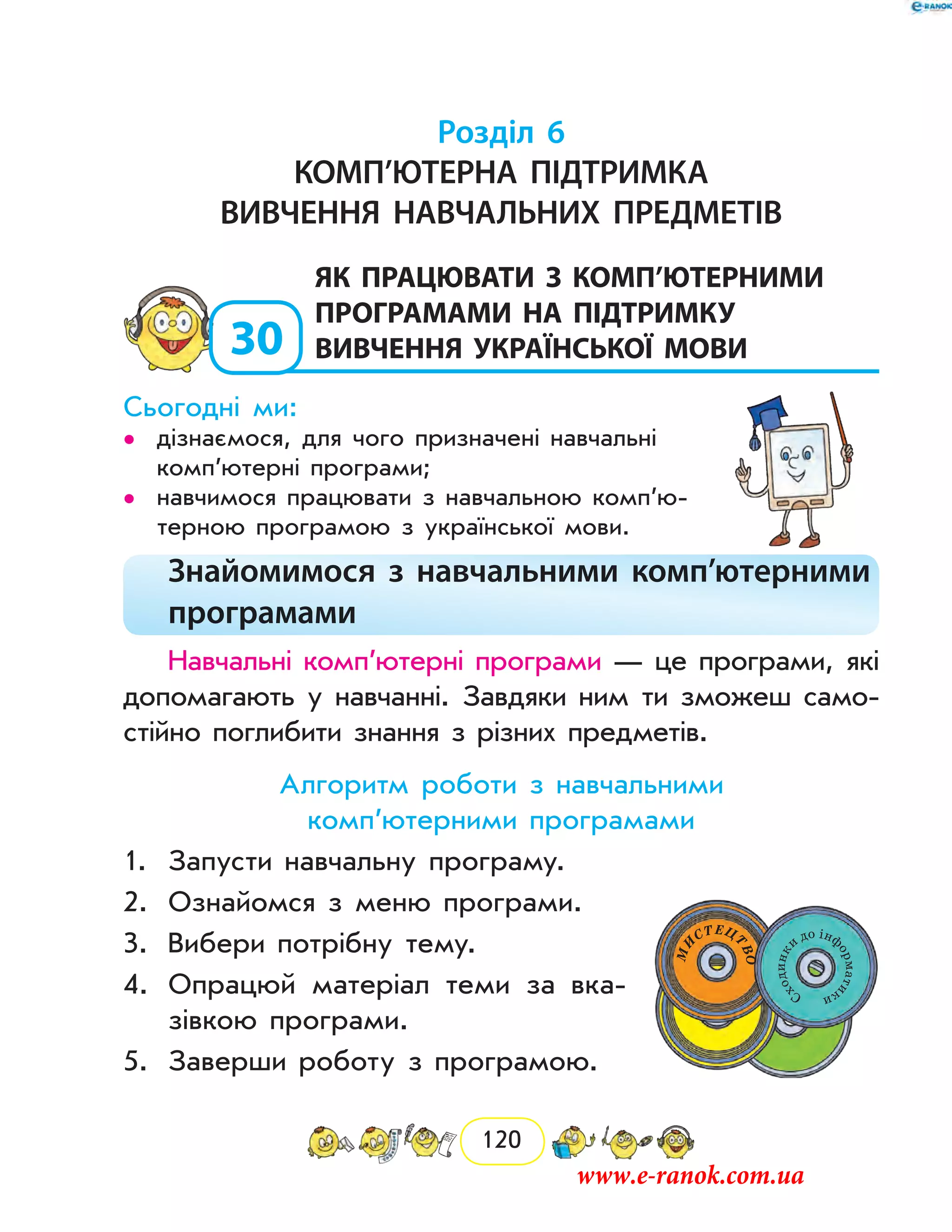 120
Розділ 6
Комп’ютерна підтримка
вивчення навчальних предметів
30
	як працювати з комп’ютерними
програмами на підтримку
вивчення української мови
Сьогодні ми:
дізнаємося, для чого призначені навчальні••
комп’ютерні програми;
навчимося працювати з навчальною комп’ю­••
терною програмою з української мови.
Знайомимося з навчальними комп’ютерними
програмами
Навчальні комп’ютерні програми — це програми, які
допомагають у навчанні. Завдяки ним ти зможеш само-
стійно поглибити знання з різних предметів.
Алгоритм роботи з навчальними
комп’ютерними програмами
1.	 Запусти навчальну програму.
2.	 Ознайомся з меню програми.
3.	 Вибери потрібну тему.
4.	 Опрацюй матеріал теми за вка-
зівкою програми.
5.	 Заверши роботу з програмою.
www.e-ranok.com.ua
 