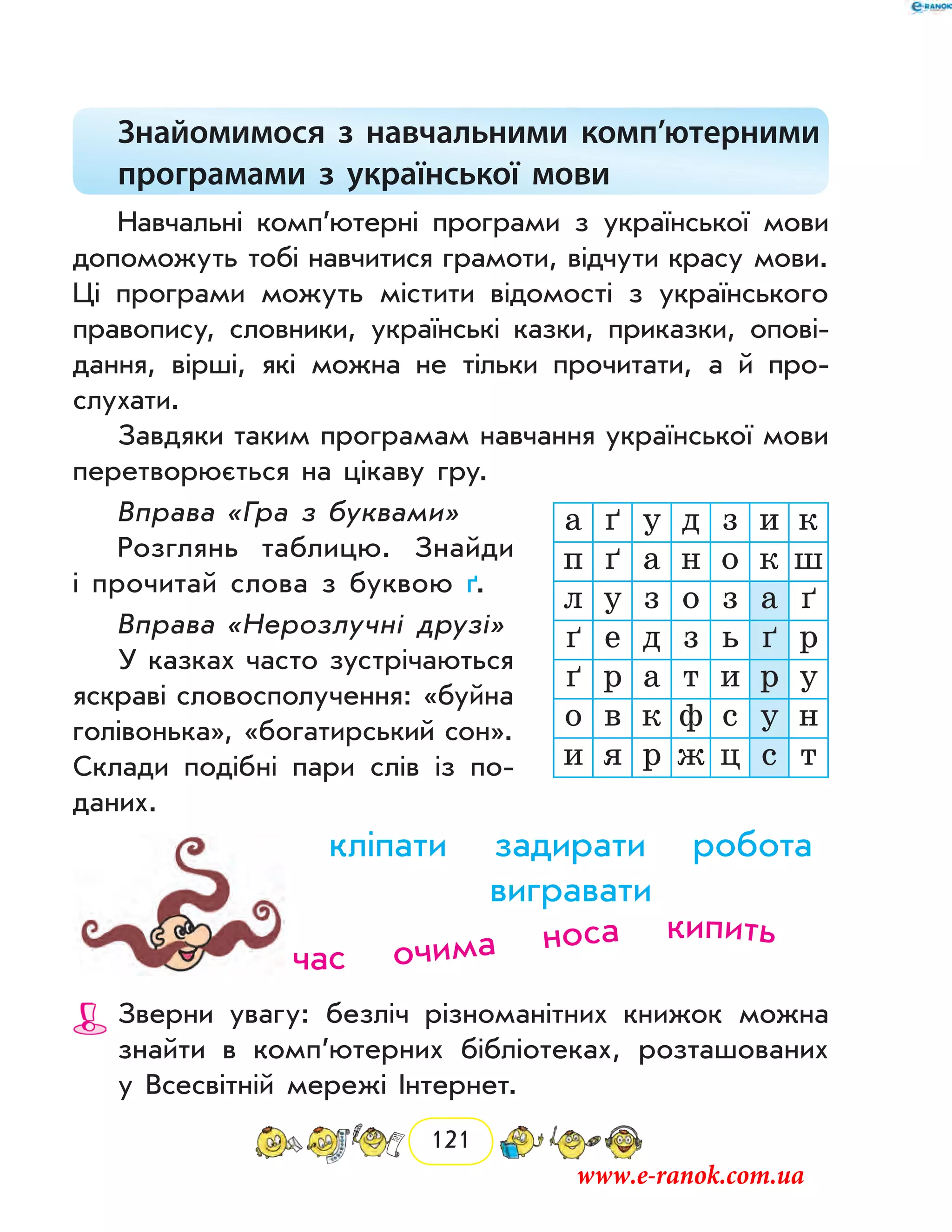 121
Знайомимося з навчальними комп’ютерними
програмами з української мови
Навчальні комп’ютерні програми з української мови
допоможуть тобі навчитися грамоти, відчути красу мови.
Ці програми можуть містити відомості з українського
правопису, словники, українські казки, приказки, опові-
дання, вірші, які можна не тільки прочитати, а й про-
слухати.
Завдяки таким програмам навчання української мови
перетворюється на цікаву гру.
Вправа «Гра з буквами»
Розглянь таблицю. Знайди
і про­читай слова з буквою ґ.
Вправа «Нерозлучні друзі»
У казках часто зустрічаються
яскраві словосполучення: «буйна
голівонька», «богатирський сон».
Склади подібні пари слів із по-
даних.
кліпати задирати робота
вигравати
Зверни увагу: безліч різноманітних книжок можна
знайти в комп’ютерних бібліотеках, розташованих
у Всесвітній мережі Інтернет.
а ґ у д з и к
п ґ а н о к ш
л у з о з а ґ
ґ е д з ь ґ р
ґ р а т и р у
о в к ф с у н
и я р ж ц с т
час очима носа кипить
www.e-ranok.com.ua
 
