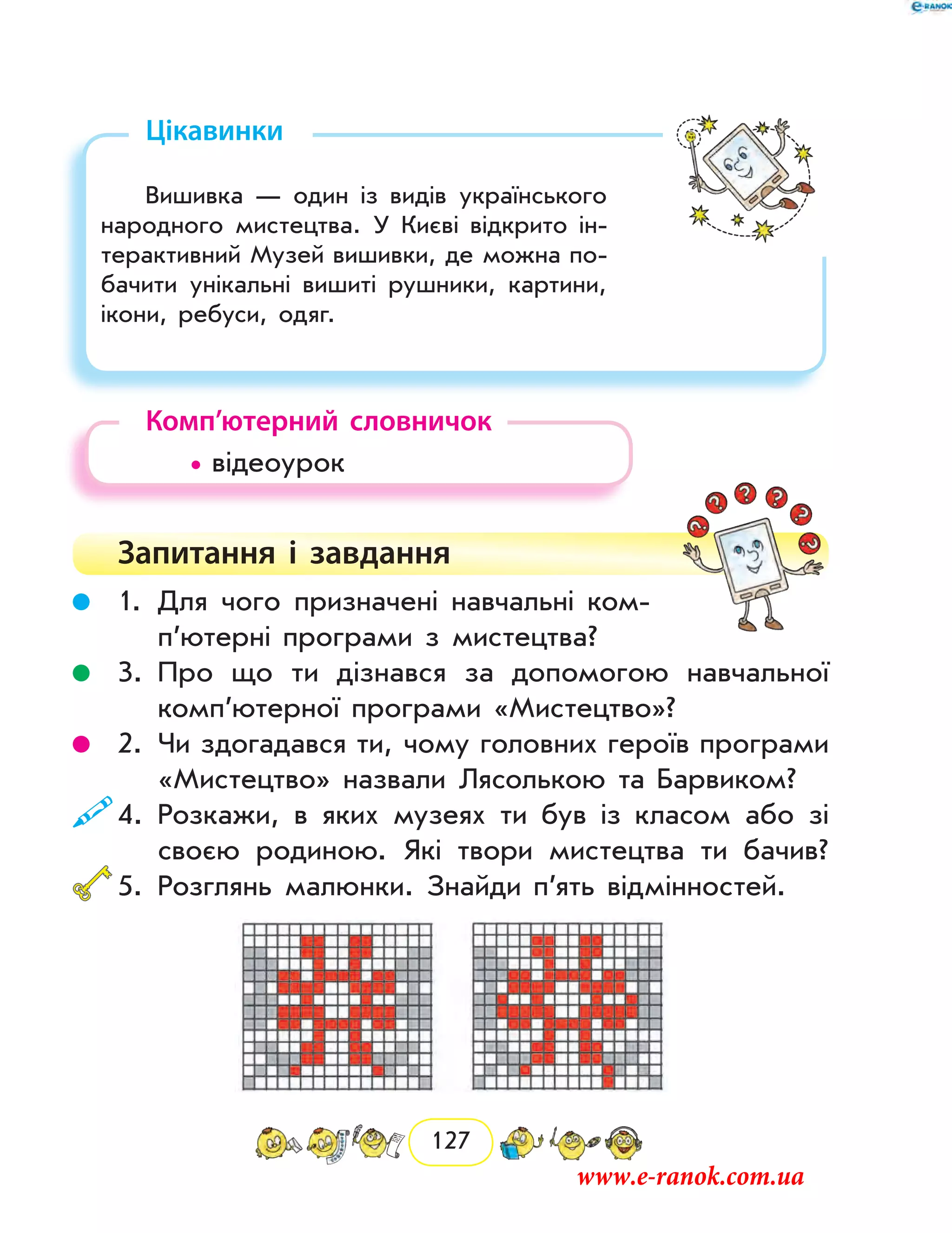 127
Цікавинки
Вишивка — один із видів українського
народного мистецтва. У Києві відкрито ін-
терактивний Музей вишивки, де можна по-
бачити унікальні вишиті рушники, картини,
ікони, ребуси, одяг.
Комп’ютерний словничок
	 • відеоурок
Запитання і  завдання
	 1.	Для чого призначені навчальні ком­
п’ютерні програми з мистецтва?
	 3.	Про що ти дізнався за допомогою навчальної
комп’ютерної програми «Мистецтво»?
	 2.	Чи здогадався ти, чому головних героїв програми
«Мистецтво» назвали Лясолькою та Барвиком?
	4.	Розкажи, в яких музеях ти був із класом або зі
­своєю родиною. Які твори мистецтва ти бачив?
	5.	Розглянь малюнки. Знайди п’ять відмінностей.
www.e-ranok.com.ua
 