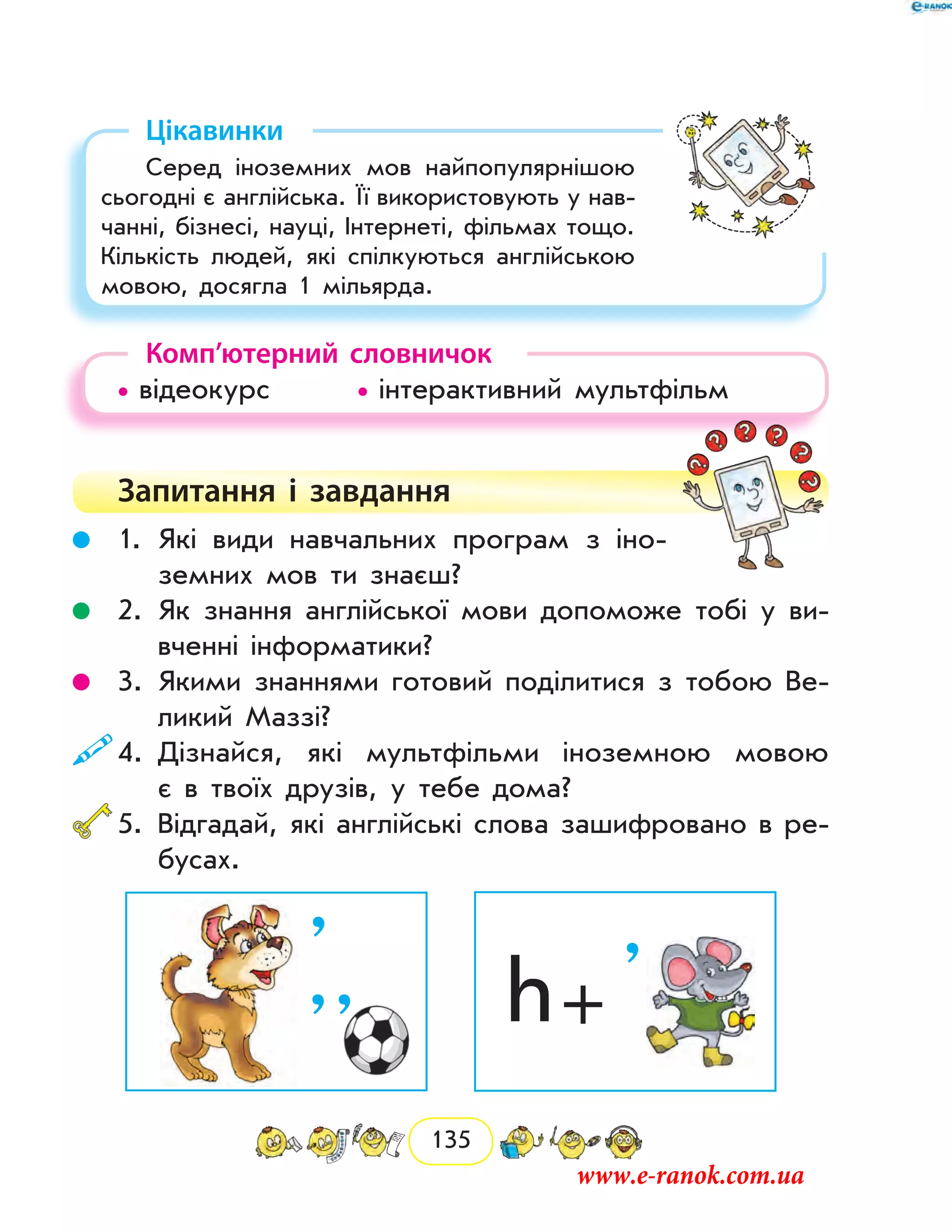 135
Цікавинки
Серед іноземних мов найпопулярнішою
сьогодні є англійська. Її використовують у нав­
чанні, бізнесі, науці, Інтернеті, фільмах тощо.
Кількість людей, які спілкуються англійською
мовою, досягла 1 мільярда.
Комп’ютерний словничок
• відеокурс		 • інтерактивний мультфільм
Запитання і  завдання
	 1.	Які види навчальних програм з іно-
земних мов ти знаєш?
	 2.	Як знання англійської мови допоможе тобі у ви-
вченні інформатики?
	 3.	Якими знаннями готовий поділитися з тобою Ве-
ликий Маззі?
	4.	Дізнайся, які мультфільми іноземною мовою
є в твоїх друзів, у тебе дома?
	5.	Відгадай, які англійські слова зашифровано в ре-
бусах.
h +
’’
’ ’
www.e-ranok.com.ua
 