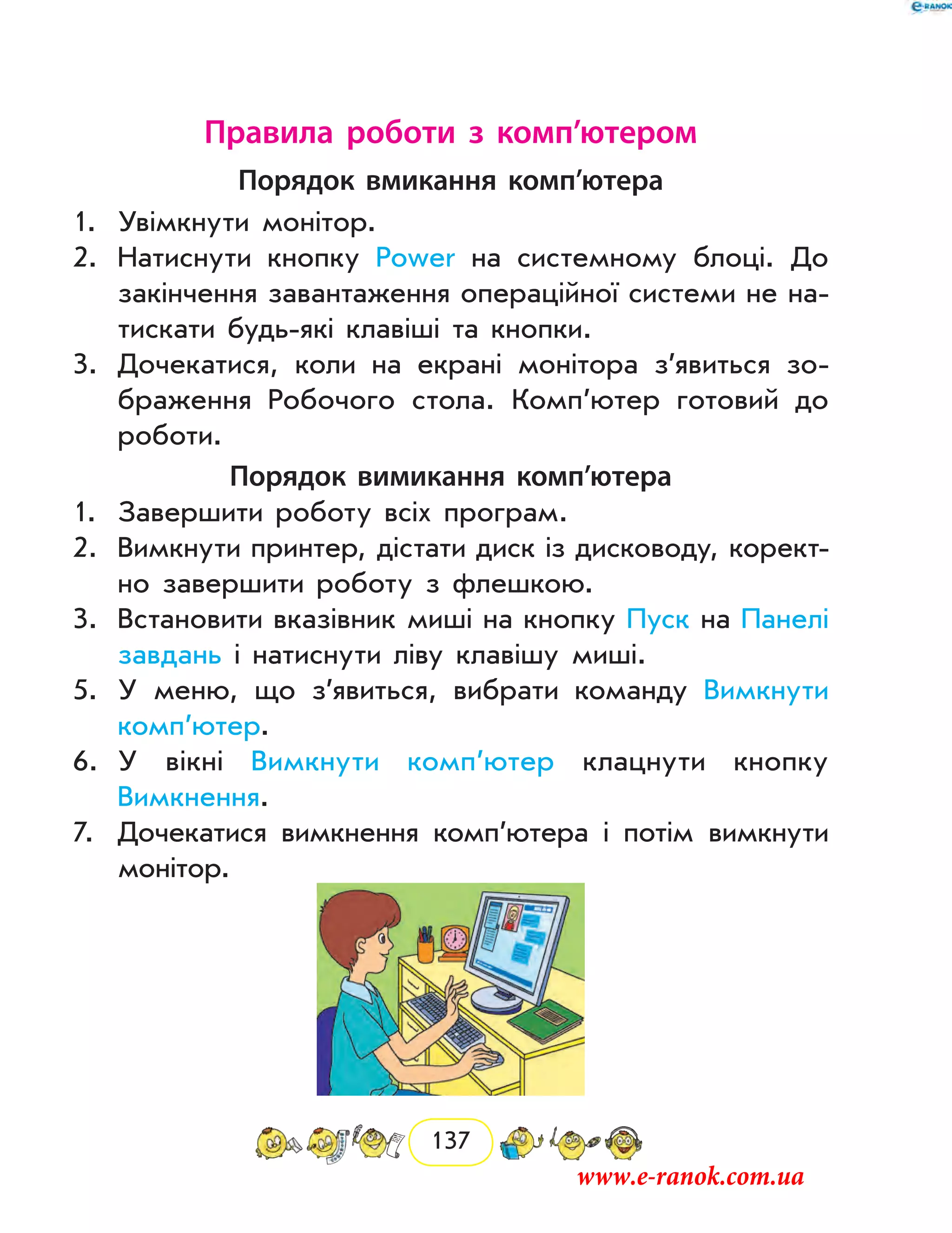 137
Правила роботи з комп’ютером
Порядок вмикання комп’ютера
1.	 Увімкнути монітор.
2.	 Натиснути кнопку Power на системному блоці. До
закінчення завантаження операційної системи не на-
тискати будь-які клавіші та кнопки.
3.	 Дочекатися, коли на екрані монітора з’явиться зо-
браження Робочого стола. Комп’ютер готовий до
роботи.
Порядок вимикання комп’ютера
1.	 Завершити роботу всіх програм.
2.	 Вимкнути принтер, дістати диск із дисководу, корект­
но завершити роботу з флешкою.
3.	 Встановити вказівник миші на кнопку Пуск на Панелі
завдань і натиснути ліву клавішу миші.
5.	 У меню, що з’явиться, вибрати команду Вимкнути
комп’ютер.
6.	 У вікні Вимкнути комп’ютер клацнути кнопку
­Вимкнення.
7.	 Дочекатися вимкнення комп’ютера і потім вимкнути
монітор.
www.e-ranok.com.ua
 