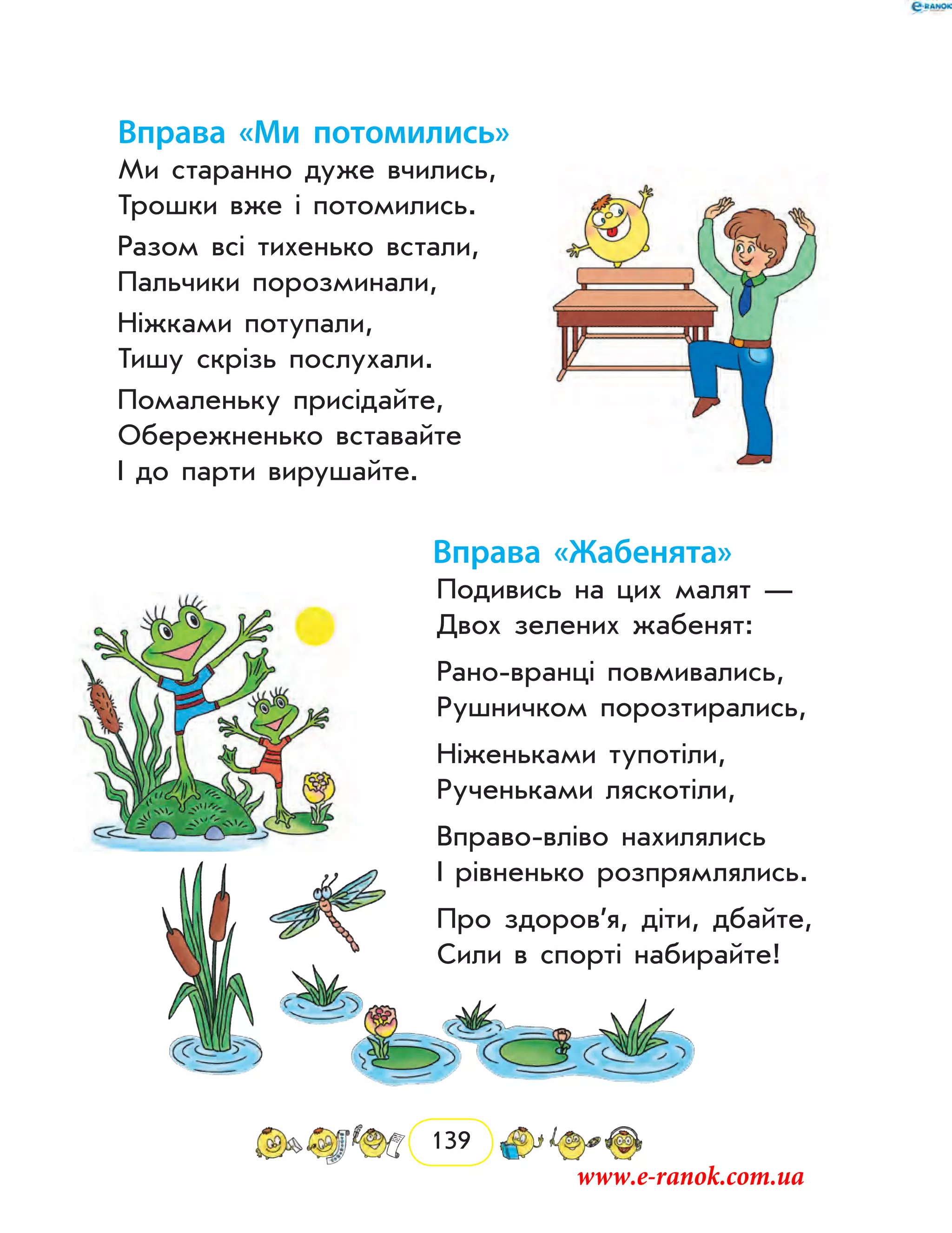 139
Вправа «Ми потомились»
Ми старанно дуже вчились,
Трошки вже і потомились.
Разом всі тихенько встали,
Пальчики порозминали,
Ніжками потупали,
Тишу скрізь послухали.
Помаленьку присідайте,
Обережненько вставайте
І до парти вирушайте.
Вправа «Жабенята»
Подивись на цих малят —
Двох зелених жабенят:
Рано-вранці повмивались,
Рушничком порозтирались,
Ніженьками тупотіли,
Рученьками ляскотіли,
Вправо-вліво нахилялись
І рівненько розпрямлялись.
Про здоров’я, діти, дбайте,
Сили в спорті набирайте!
www.e-ranok.com.ua
 