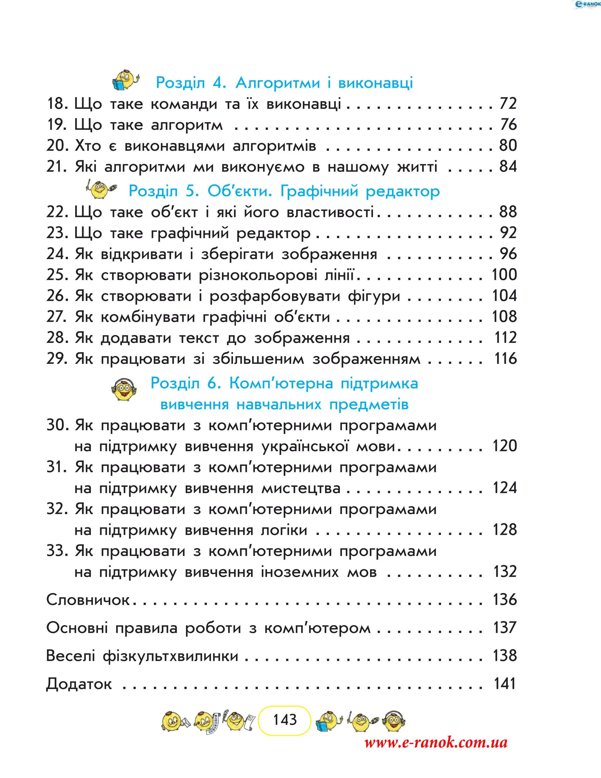 143
Розділ 4. Алгоритми і виконавці
18.	Що таке команди та їх виконавці . . . . . . . . . . . . . . . 72
19.	Що таке алгоритм . . . . . . . . . . . . . . . . . . . . . . . . . . . 76
20.	Хто є виконавцями алгоритмів . . . . . . . . . . . . . . . . . . 80
21.	Які алгоритми ми виконуємо в нашому житті . . . . . . 84
Розділ 5. Об’єкти. Графічний редактор
22.	Що таке об’єкт і які його властивості . . . . . . . . . . . . 88
23.	Що таке графічний редактор  . . . . . . . . . . . . . . . . . . 92
24.	Як відкривати і зберігати зображення . . . . . . . . . . . . 96
25.	Як створювати різнокольорові лінії . . . . . . . . . . . . . 100
26.	Як створювати і розфарбовувати фігури . . . . . . . . . 104
27.	Як комбінувати графічні об’єкти . . . . . . . . . . . . . . . . 108
28.	Як додавати текст до зображення . . . . . . . . . . . . . . 112
29.	Як працювати зі збільшеним зображенням . . . . . . . 116
Розділ 6. Комп’ютерна підтримка
вивчення навчальних предметів
30.	Як працювати з комп’ютерними програмами
на підтримку вивчення української мови . . . . . . . . . 120
31.	Як працювати з комп’ютерними програмами
на підтримку вивчення мистецтва . . . . . . . . . . . . . . . 124
32.	Як працювати з комп’ютерними програмами
на підтримку вивчення логіки . . . . . . . . . . . . . . . . . . 128
33.	Як працювати з комп’ютерними програмами
на підтримку вивчення іноземних мов . . . . . . . . . . . 132
Словничок . . . . . . . . . . . . . . . . . . . . . . . . . . . . . . . . . . . 136
Основні правила роботи з комп’ютером . . . . . . . . . . . . 137
Веселі фізкультхвилинки . . . . . . . . . . . . . . . . . . . . . . . . . 138
Додаток	  . . . . . . . . . . . . . . . . . . . . . . . . . . . . . . . . . . . . 141
www.e-ranok.com.ua
 