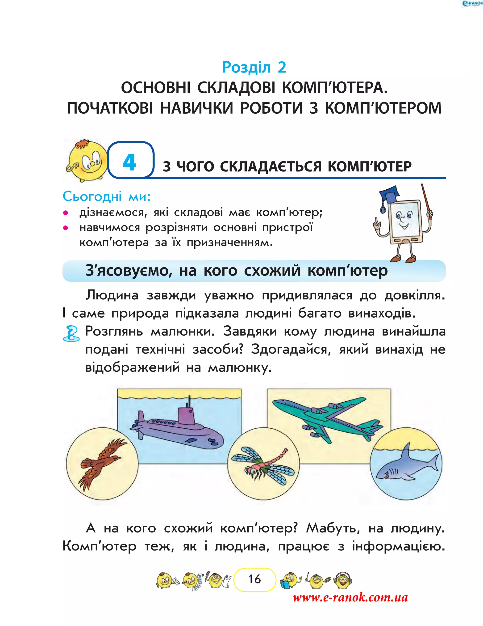 16
Розділ 2
Основні складові комп’ютера.
початкові навички роботи з комп’ютером
4	з чого складається комп’ютер
Сьогодні ми:
дізнаємося, які складові має комп’ютер;••
навчимося розрізняти основні пристрої••
ком­п’ютера за їх призначенням.
З’ясовуємо, на кого схожий комп’ютер
Людина завжди уважно придивлялася до довкілля.
І саме природа підказала людині багато винаходів.
Розглянь малюнки. Завдяки кому людина винайшла
подані технічні засоби? Здогадайся, який винахід не
відображений на малюнку.
А на кого схожий комп’ютер? Мабуть, на людину.
Комп’ютер теж, як і людина, працює з інформацією.
www.e-ranok.com.ua
 