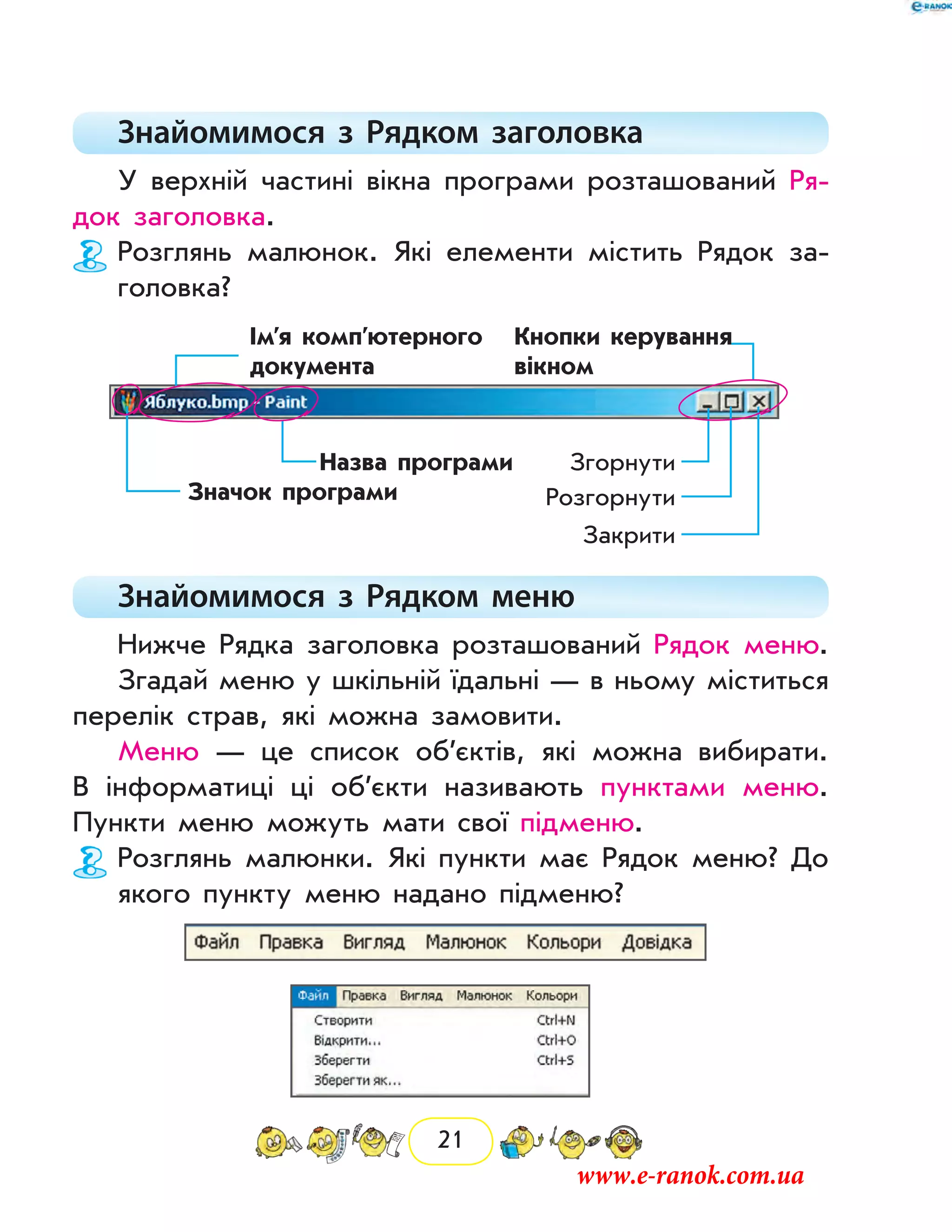 21
Знайомимося з Рядком заголовка
У верхній частині вікна програми розташований Ря-
док заголовка.
Розглянь малюнок. Які елементи містить Рядок за-
головка?
Значок програми
Назва програми
Ім’я комп’ютерного
документа
Кнопки керування
вікном
Згорнути
Розгорнути
Закрити
Знайомимося з  Рядком меню
Нижче Рядка заголовка розташований Рядок меню.
Згадай меню у шкільній їдальні — в ньому міститься
перелік страв, які можна замовити.
Меню — це список об’єктів, які можна вибирати.
В інформатиці ці об’єкти називають пунктами меню.
Пункти меню можуть мати свої підменю.
Розглянь малюнки. Які пункти має Рядок меню? До
якого пункту меню надано підменю?
www.e-ranok.com.ua
 