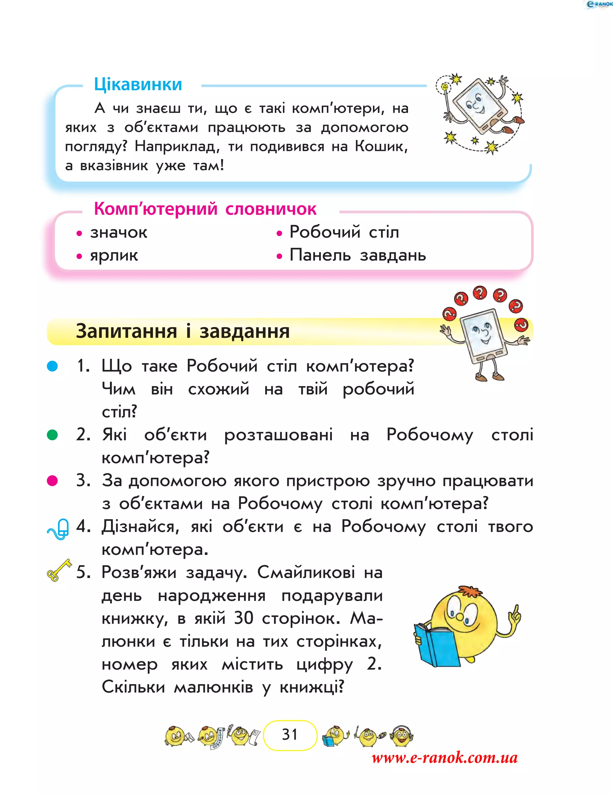 31
Цікавинки
А чи знаєш ти, що є такі комп’ютери, на
яких з об’єктами працюють за допомогою
погляду? Наприклад, ти подивився на Кошик,
а вказівник уже там!
Комп’ютерний словничок
• значок			 • Робочий стіл
• ярлик			 • Панель завдань
Запитання і  завдання
	 1.	Що таке Робочий стіл комп’ютера?
Чим він схожий на твій робочий
стіл?
	 2.	Які об’єкти розташовані на Робочому столі
комп’ютера?
	 3.	За допомогою якого пристрою зручно працювати
з об’єктами на Робочому столі комп’ютера?
	 4.	Дізнайся, які об’єкти є на Робочому столі твого
комп’ютера.
	5.	Розв’яжи задачу. Смайликові на
день народження подарували
книжку, в якій 30 сторінок. Ма-
люнки є тільки на тих сторінках,
номер яких містить цифру 2.
Скільки малюнків у книжці?
www.e-ranok.com.ua
 