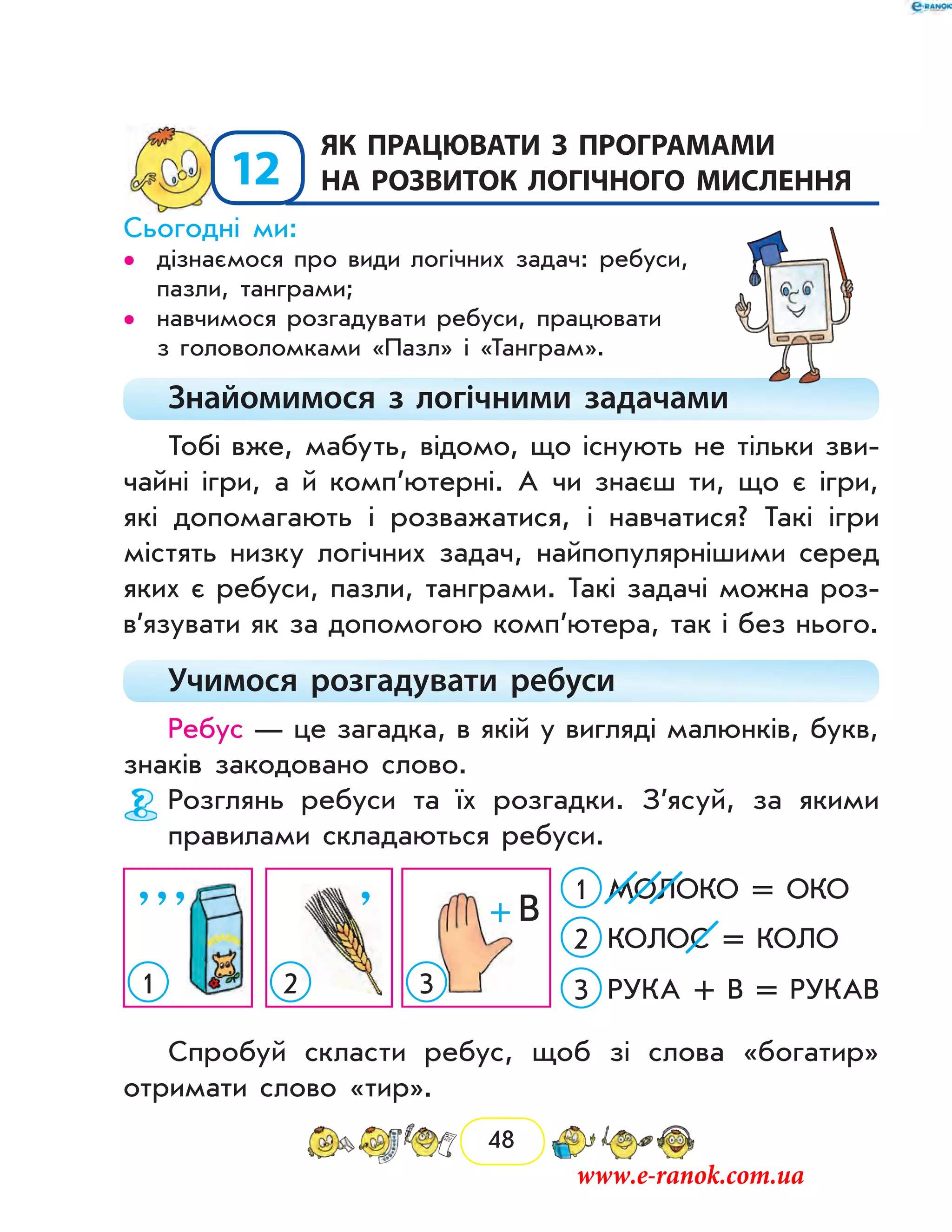 48
12
	Як працювати з програмами
на розвиток логічного мислення
Сьогодні ми:
дізнаємося про види логічних задач: ребуси,••
пазли, танграми;
навчимося розгадувати ребуси, працювати••
з го­ловоломками «Пазл» і «Танграм».
Знайомимося з логічними задачами
Тобі вже, мабуть, відомо, що існують не тільки зви-
чайні ігри, а й комп’ютерні. А чи знаєш ти, що є ігри,
які допомагають і розважатися, і навчатися? Такі ігри
містять низку логічних задач, найпопулярнішими серед
яких є ребуси, пазли, танграми. Такі задачі можна роз­
в’язувати як за допомогою комп’ютера, так і без нього.
Учимося розгадувати ребуси
Ребус — це загадка, в якій у вигляді малюнків, букв,
знаків закодовано слово.
Розглянь ребуси та їх розгадки. З’ясуй, за якими
правилами складаються ребуси.
’’’
1 3
МОЛОКО = ОКО1
КОЛОС = КОЛО2
РУКА + В = РУКАВ32
’ +  В
Спробуй скласти ребус, щоб зі слова «богатир»
отримати слово «тир».
www.e-ranok.com.ua
 