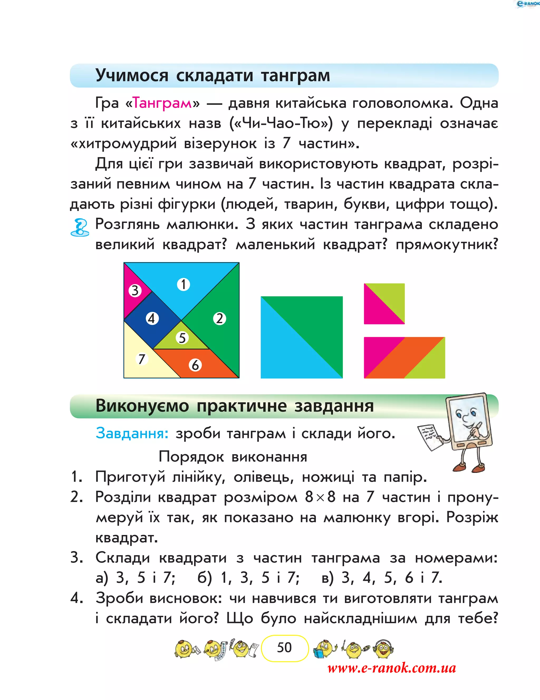 50
Учимося складати танграм
Гра «Танграм» — давня китайська головоломка. Одна
з її китайських назв («Чи-Чао-Тю») у перекладі означає
«хитромудрий візерунок із 7 частин».
Для цієї гри зазвичай використовують квадрат, розрі-
заний певним чином на 7 частин. Із частин квадрата скла-
дають різні фігурки (людей, тварин, букви, цифри тощо).
Розглянь малюнки. З яких частин танграма складено
великий квадрат? маленький квадрат? прямокутник?
1
2
3
4
5
67
Виконуємо практичне завдання
Завдання: зроби танграм і склади його.
Порядок виконання
1.	 Приготуй лінійку, олівець, ножиці та папір.
2.	 Розділи квадрат розміром 8 × 8 на 7 частин і прону-
меруй їх так, як показано на малюнку вгорі. Розріж
квадрат.
3.	 Склади квадрати з частин танграма за номерами:
	 а) 3, 5 і 7; б) 1, 3, 5 і 7; в) 3, 4, 5, 6 і 7.
4.	 Зроби висновок: чи навчився ти виготовляти танграм
і складати його? Що було найскладнішим для тебе?
www.e-ranok.com.ua
 