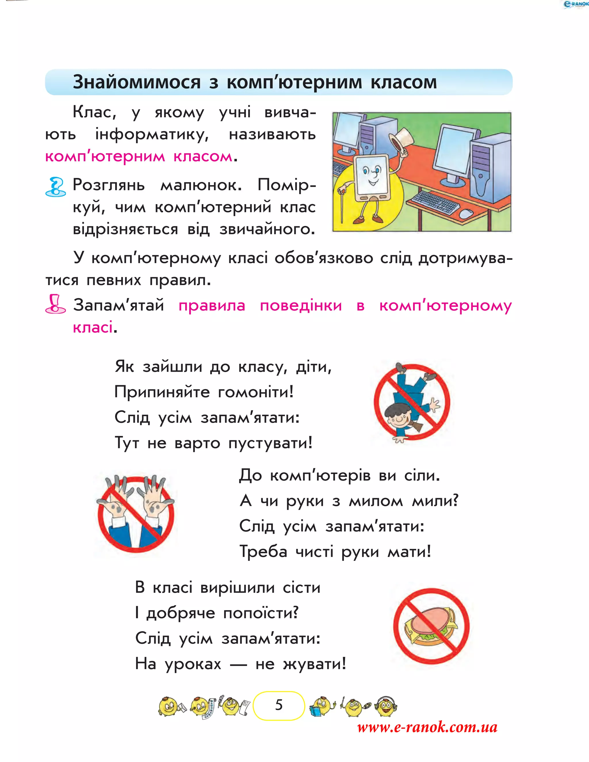 5
Знайомимося з комп’ютерним класом
Клас, у якому учні вивча-
ють інформатику, називають
комп’ютерним класом.
Розглянь малюнок. Помір-
куй, чим комп’ютерний клас
відрізняється від звичай­ного.
У комп’ютерному класі обов’язково слід дотримува-
тися певних правил.
Запам’ятай правила поведінки в комп’ютерному
­класі.
Як зайшли до класу, діти,
Припиняйте гомоніти!
Слід усім запам’ятати:
Тут не варто пустувати!
До комп’ютерів ви сіли.
А чи руки з милом мили?
Слід усім запам’ятати:
Треба чисті руки мати!
В класі вирішили сісти
І добряче попоїсти?
Слід усім запам’ятати:
На уроках — не жувати!
www.e-ranok.com.ua
 