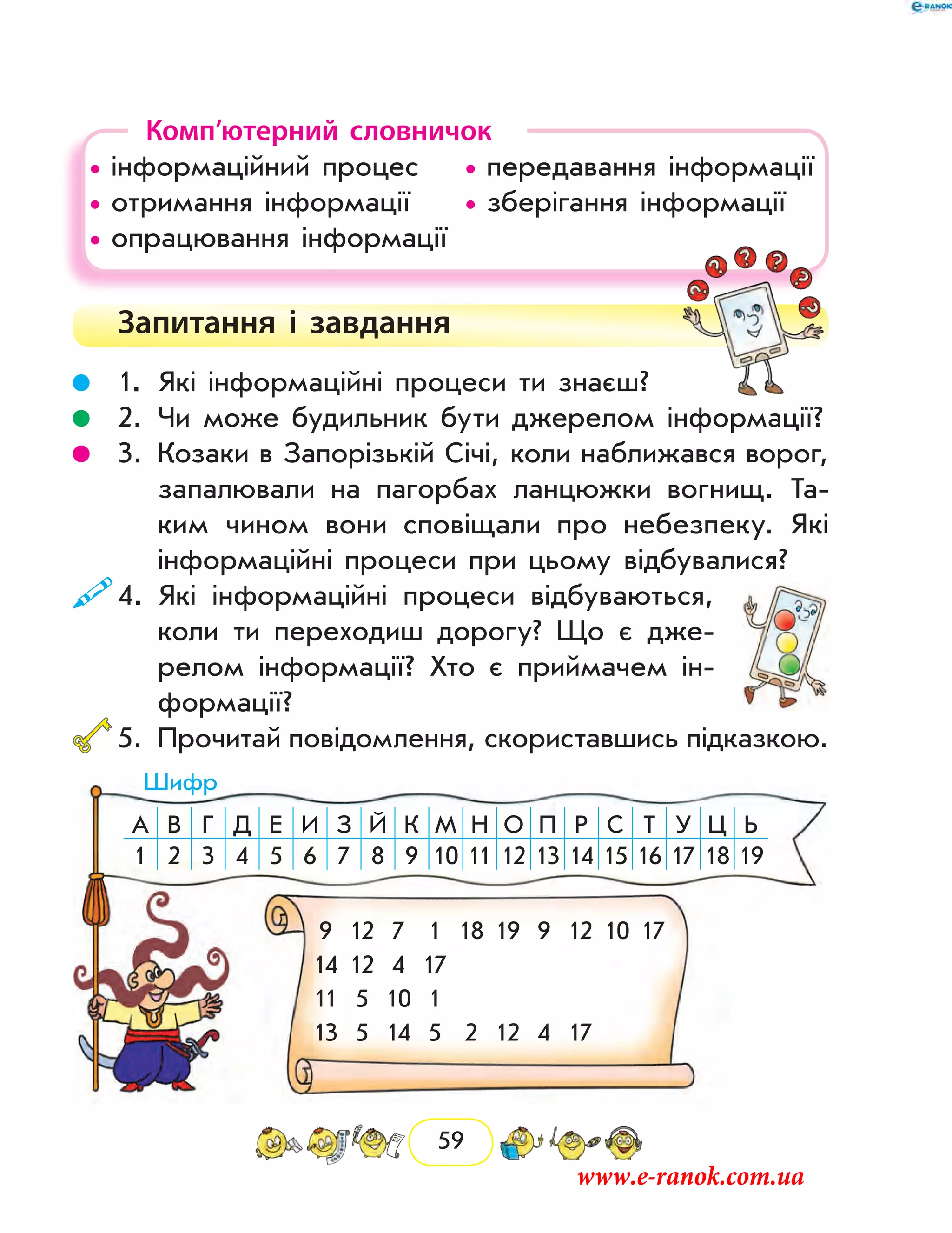 59
Комп’ютерний словничок
• інформаційний процес	 • передавання інформації
• отримання інформації	 • зберігання інформації
• опрацювання інформації	
Запитання і  завдання
	 1.	Які інформаційні процеси ти знаєш?
	 2.	Чи може будильник бути джерелом інформації?
	 3.	Козаки в Запорізькій Січі, коли наближався ворог,
запалювали на пагорбах ланцюжки вогнищ. Та-
ким чином вони сповіщали про небезпеку. Які
інформаційні процеси при цьому відбувалися?
	4.	Які інформаційні процеси відбуваються,
коли ти переходиш дорогу? Що є дже-
релом інформації? Хто є приймачем ін-
формації?
	5.	Прочитай повідомлення, скориставшись підказкою.
А В Г Д Е И З Й К М Н О П Р С Т У Ц Ь
1 2 3 4 5 6 7 8 9 10 11 12 13 14 15 16 17 18 19
9 12 7 1 18 19 9 12 10 17
14 12 4 17
11 5 10 1
13 5 14 5 2 12 4 17
Шифр
www.e-ranok.com.ua
 