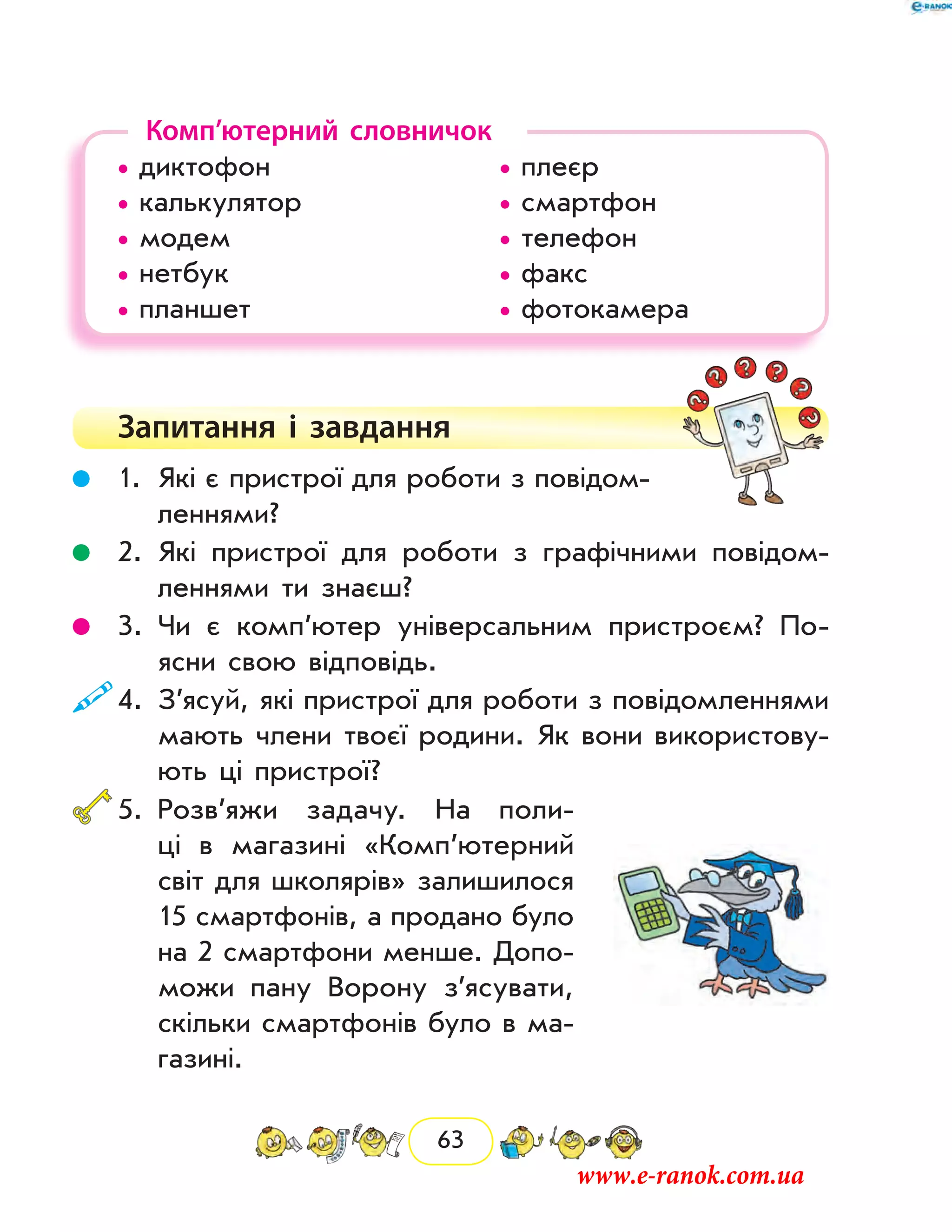 63
Комп’ютерний словничок
• диктофон				 • плеєр	
• калькулятор			 • смартфон
• модем				 • телефон
• нетбук				 • факс
• планшет				 • фотокамера
Запитання і  завдання
	 1.	Які є пристрої для роботи з повідом­
леннями?
	 2.	Які пристрої для роботи з графічними повідом­
леннями ти знаєш?
	 3.	Чи є комп’ютер універсальним пристроєм? По-
ясни свою відповідь.
	4.	З’ясуй, які пристрої для роботи з повідомленнями
мають члени твоєї родини. Як вони використову-
ють ці пристрої?
	5.	Розв’яжи задачу. На поли-
ці в магазині «Комп’ютерний
світ для школярів» залишилося
15 смартфонів, а продано було
на 2 смартфони менше. Допо-
можи пану Ворону з’ясувати,
скільки смартфонів було в ма-
газині.
www.e-ranok.com.ua
 
