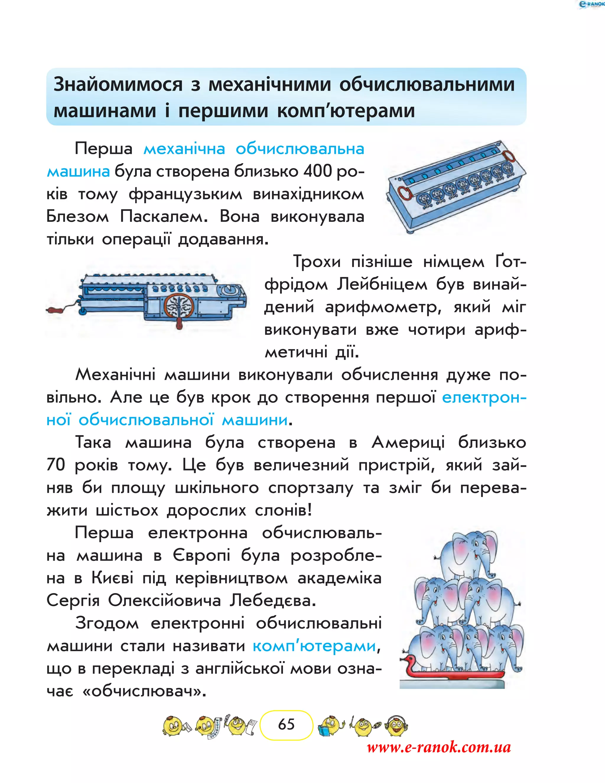 65
Знайомимося з механічними обчислювальними
машинами і першими комп’ютерами
Перша механічна обчислювальна
машина була створена близько 400 ро-
ків тому французьким винахідником
Блезом Паскалем. Вона виконувала
тільки операції додавання.
Трохи пізніше німцем ґот-
фрідом Лейбніцем був винай-
дений арифмометр, який міг
виконувати вже чотири ариф-
метичні дії.
Механічні машини виконували обчислення дуже по-
вільно. Але це був крок до створення першої електрон­
ної обчислювальної машини.
Така машина була створена в Америці близько
70 років тому. Це був величезний пристрій, який зай­
няв би площу шкільного спортзалу та зміг би перева-
жити шістьох дорослих слонів!
Перша електронна обчислюваль-
на машина в Європі була розробле-
на в Києві під керівництвом академіка
Сергія Олексійовича Ле­бедєва.
Згодом електронні обчислювальні
машини стали називати комп’ютерами,
що в перекладі з англійської мови озна-
чає «обчислювач».
www.e-ranok.com.ua
 