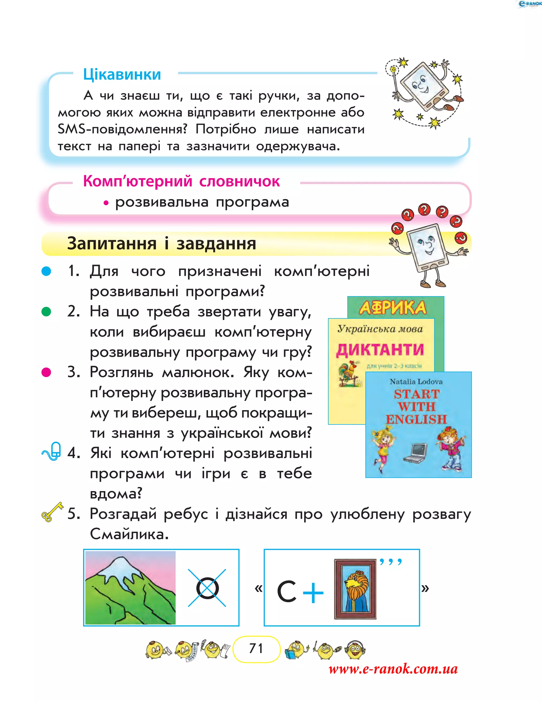 71
Цікавинки
А чи знаєш ти, що є такі ручки, за допо-
могою яких можна відправити електронне або
SMS-повідомлення? Потрібно лише написати
текст на папері та зазначити одержувача.
Комп’ютерний словничок
• розвивальна програма
Запитання і  завдання
	 1.	Для чого призначені комп’ютерні
розвивальні програми?
	 2.	На що треба звертати увагу,
коли вибираєш ком­п’ютерну
розвивальну програму чи гру?
	 3.	Розглянь малюнок. Яку ком­
п’ю­терну розвивальну програ-
му ти вибереш, щоб покращи-
ти знання з української мови?
	 4.	Які комп’ютерні розвивальні
програми чи ігри є в тебе
­вдома?
	5.	Розгадай ребус і дізнайся про улюблену розвагу
Смайлика.
О « С +
’ ’ ’
»
www.e-ranok.com.ua
 