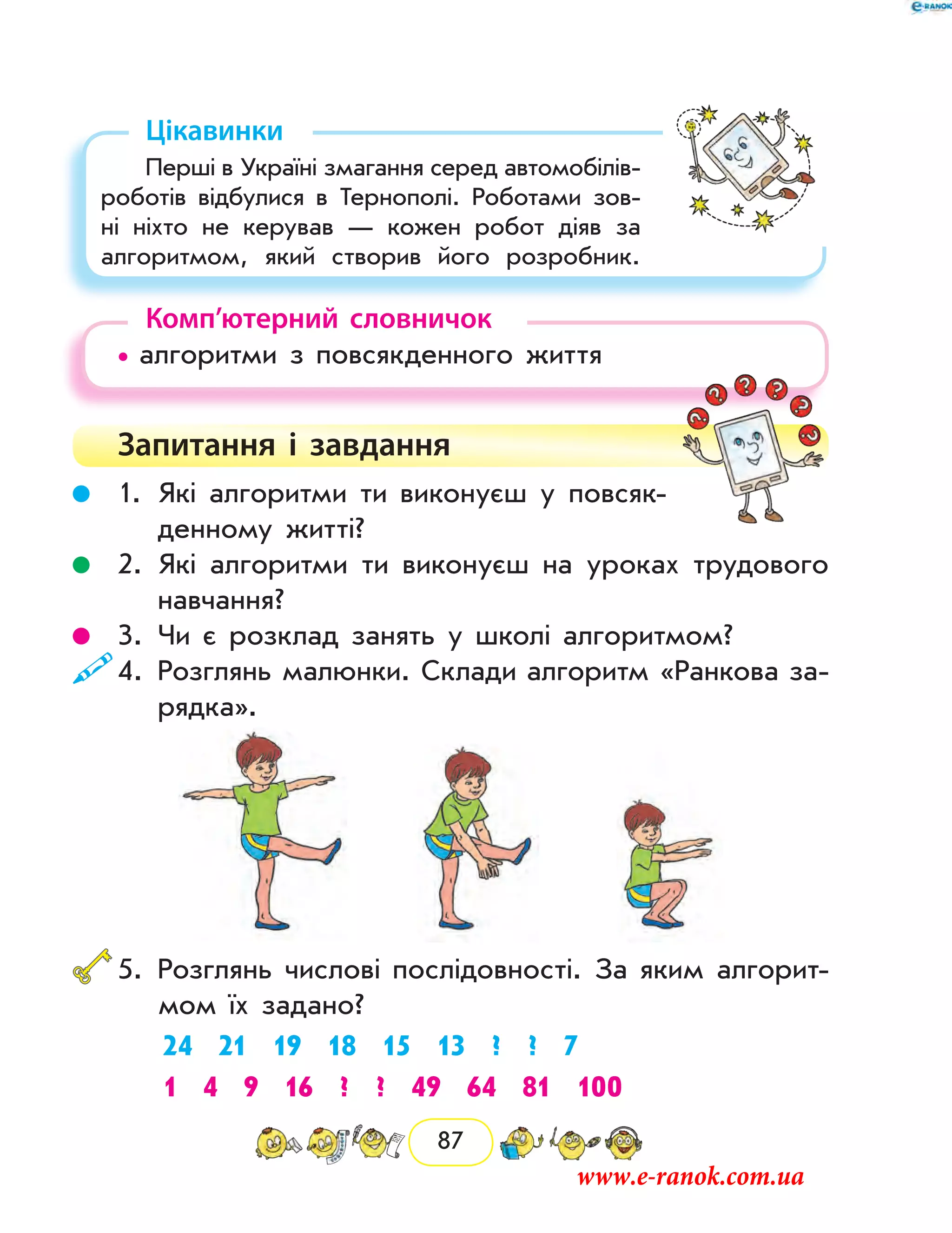 87
Цікавинки
Перші в Україні змагання серед автомобілів-
роботів відбулися в Тернополі. Роботами зов­
ні ніхто не керував — кожен робот діяв за
алгоритмом, який створив його розробник.
Комп’ютерний словничок
• алгоритми з повсякденного життя
Запитання і  завдання
	 1.	Які алгоритми ти виконуєш у повсяк-
денному житті?
	 2.	Які алгоритми ти виконуєш на уроках трудового
навчання?
	 3.	Чи є розклад занять у школі алго­ритмом?
	4.	Розглянь малюнки. Склади алгоритм «Ранкова за-
рядка».
	5.	Розглянь числові послідовності. За яким алгорит-
мом їх задано?
24 21 19 18 15 13 ? ? 7
1 4 9 16 ? ? 49 64 81 100
www.e-ranok.com.ua
 