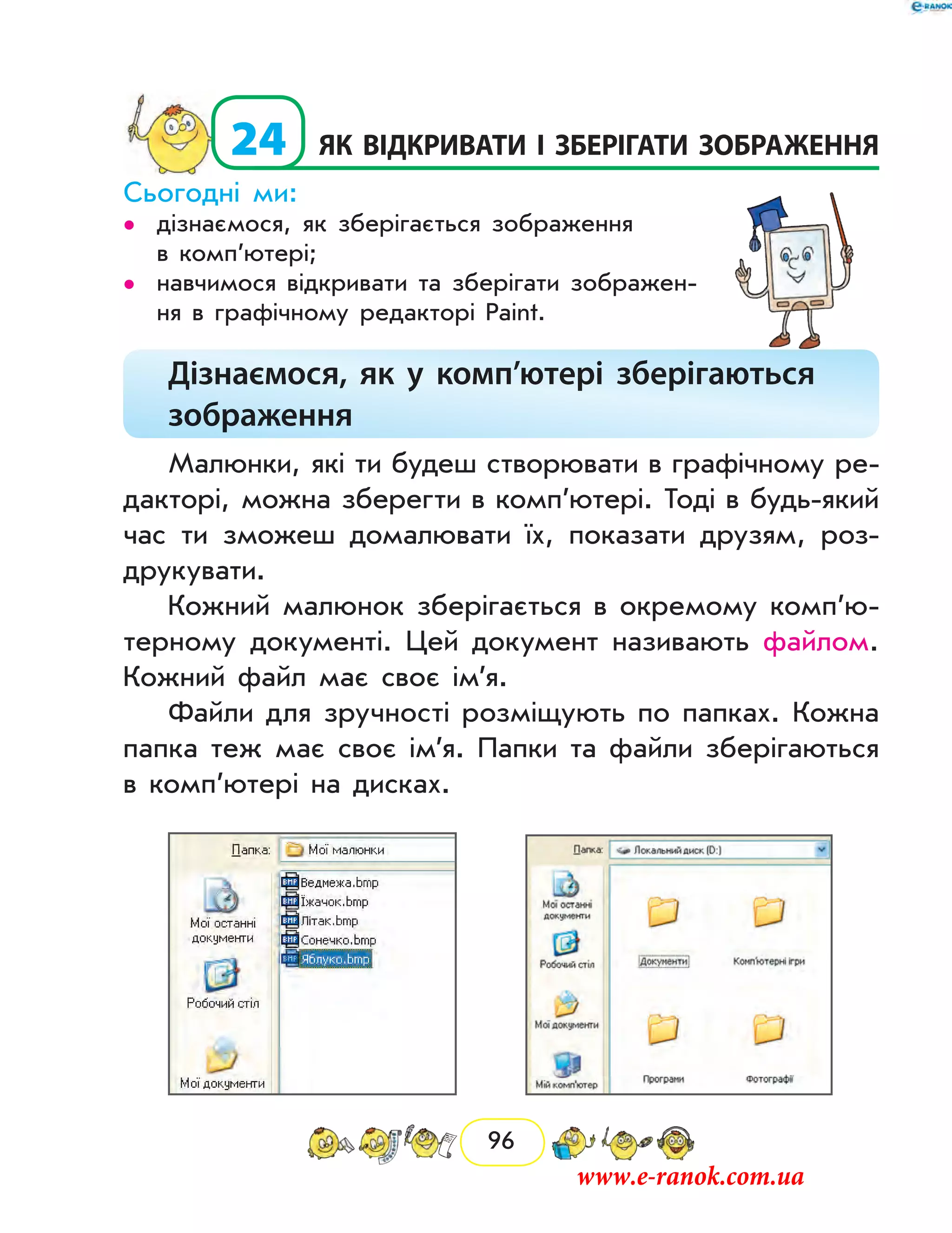 96
  24	як відкривати і зберігати зображення
Сьогодні ми:
дізнаємося, як зберігається зображення••
в комп’ютері;
навчимося відкривати та зберігати зображен-••
ня в графічному редакторі Paint.
Дізнаємося, як у комп’ютері зберігаються
зображення
Малюнки, які ти будеш створювати в графічному ре-
дакторі, можна зберегти в комп’ютері. Тоді в будь-який
час ти зможеш домалювати їх, показати друзям, роз-
друкувати.
Кожний малюнок зберігається в окремому ком­п’ю­
терному документі. Цей документ називають файлом.
Кожний файл має своє ім’я.
Файли для зручності розміщують по папках. Кожна
папка теж має своє ім’я. Папки та файли зберігаються
в комп’ютері на дисках.
	
www.e-ranok.com.ua
 