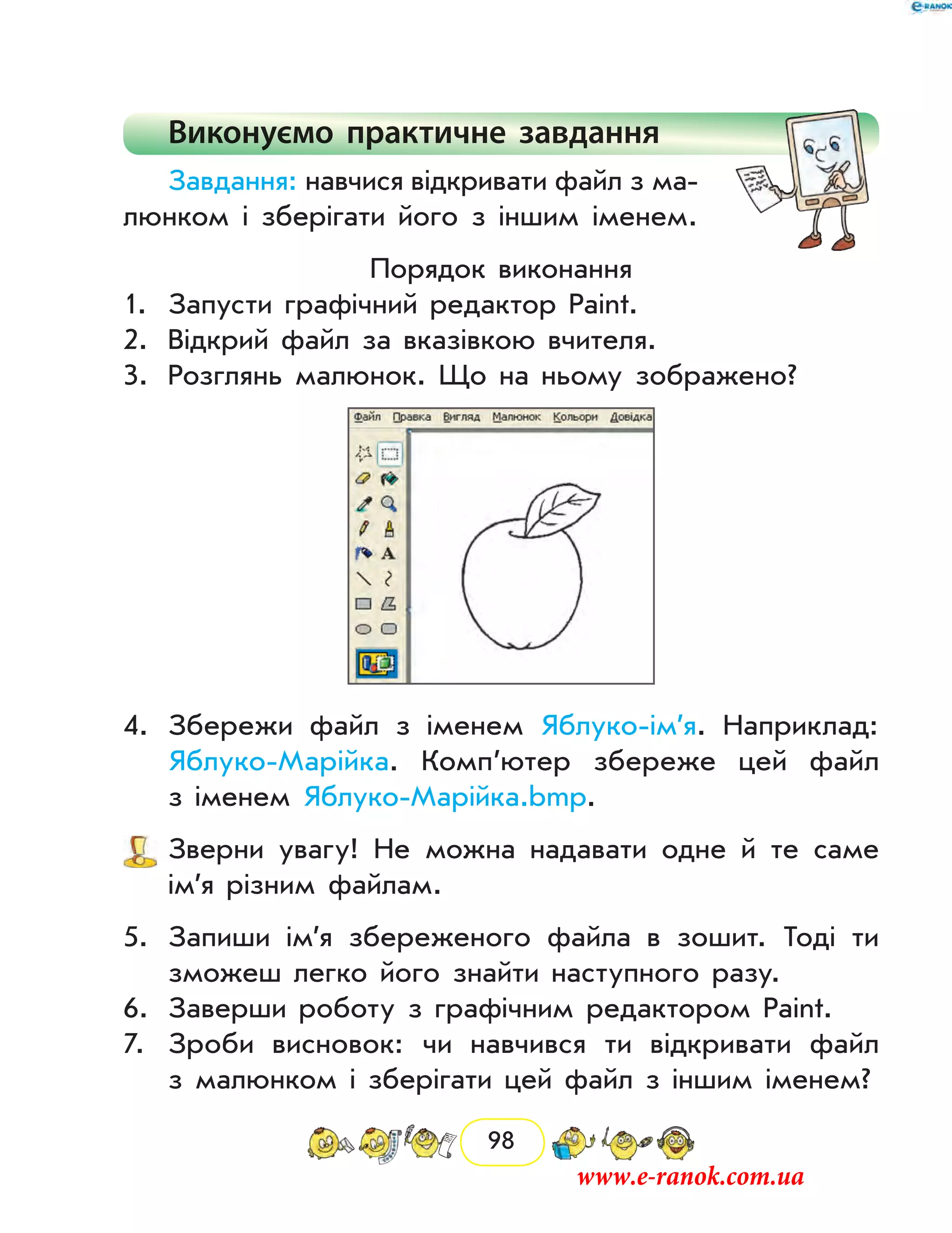 98
Виконуємо практичне завдання
Завдання: навчися відкривати файл з ма-
люнком і зберігати його з іншим іменем.
Порядок виконання
1.	 Запусти графічний редактор Paint.
2.	 Відкрий файл за вказівкою вчителя.
3.	 Розглянь малюнок. Що на ньому зображено?
4.	 Збережи файл з іменем Яблуко-ім’я. Наприклад:
Яблуко-Марійка. Комп’ютер збереже цей файл
з іменем Яблуко-Марійка.bmp.
	 Зверни увагу! Не можна надавати одне й те саме
ім’я різним файлам.
5.	 Запиши ім’я збереженого файла в зошит. Тоді ти
зможеш легко його знайти наступного разу.
6.	 Заверши роботу з графічним редактором Paint.
7.	 Зроби висновок: чи навчився ти відкривати файл
з малюнком і зберігати цей файл з іншим іменем?
www.e-ranok.com.ua
 
