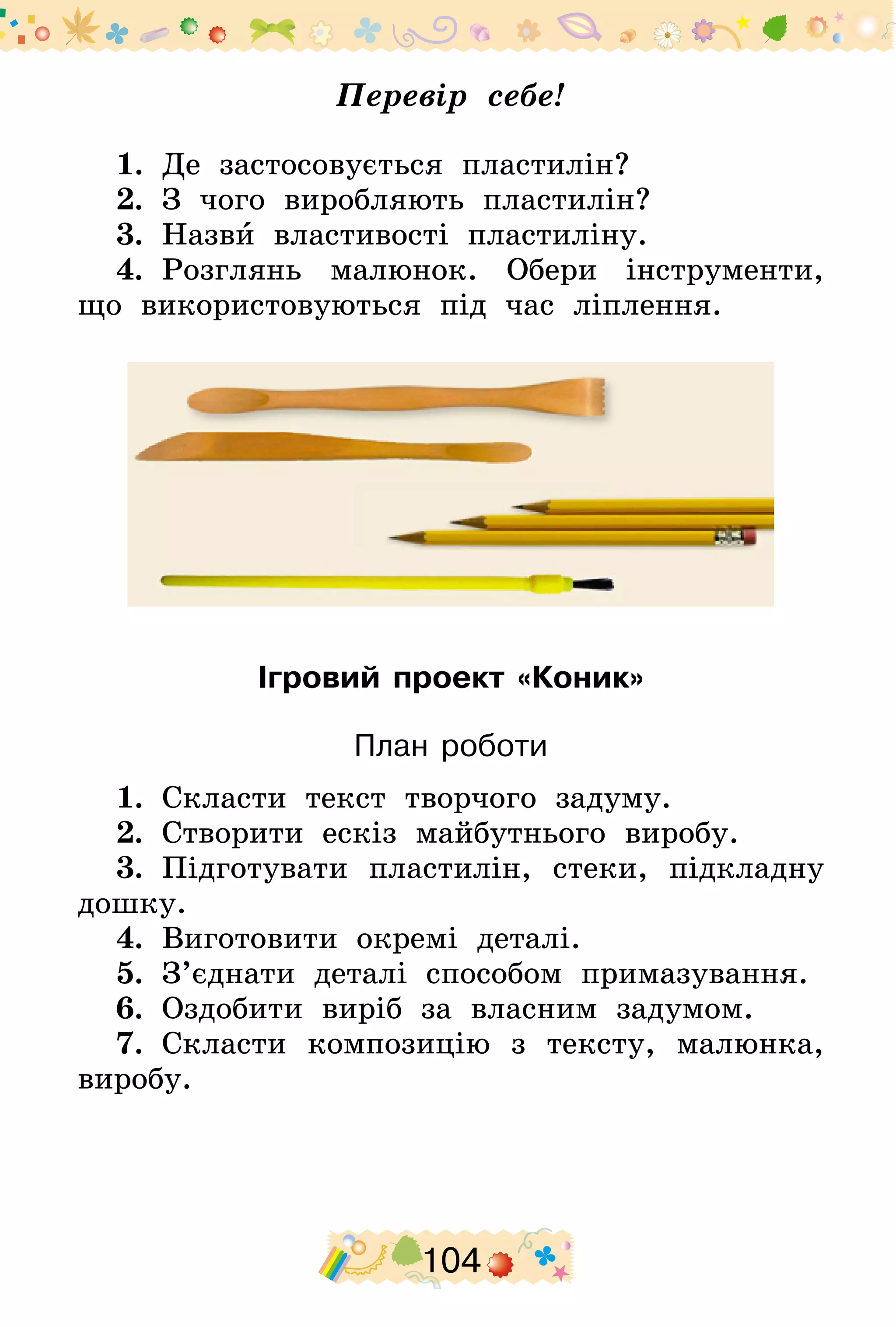 104
Перевір себе!
1.  Де застосовується пластилін?
2.  З чого виробляють пластилін?
3.  Назви властивості пластиліну.
4.  Розглянь малюнок. Обери інструменти,
що використовуються під час ліплення.
Ігровий проект «Коник»
План роботи
1.  Скласти текст творчого задуму.
2.  Створити ескіз майбутнього виробу.
3.  Підготувати пластилін, стеки, підкладну
дошку.
4.  Виготовити окремі деталі.
5.  З’єднати деталі способом примазування.
6.  Оздобити виріб за власним задумом.
7.  Скласти композицію з тексту, малюнка,
виробу.
 