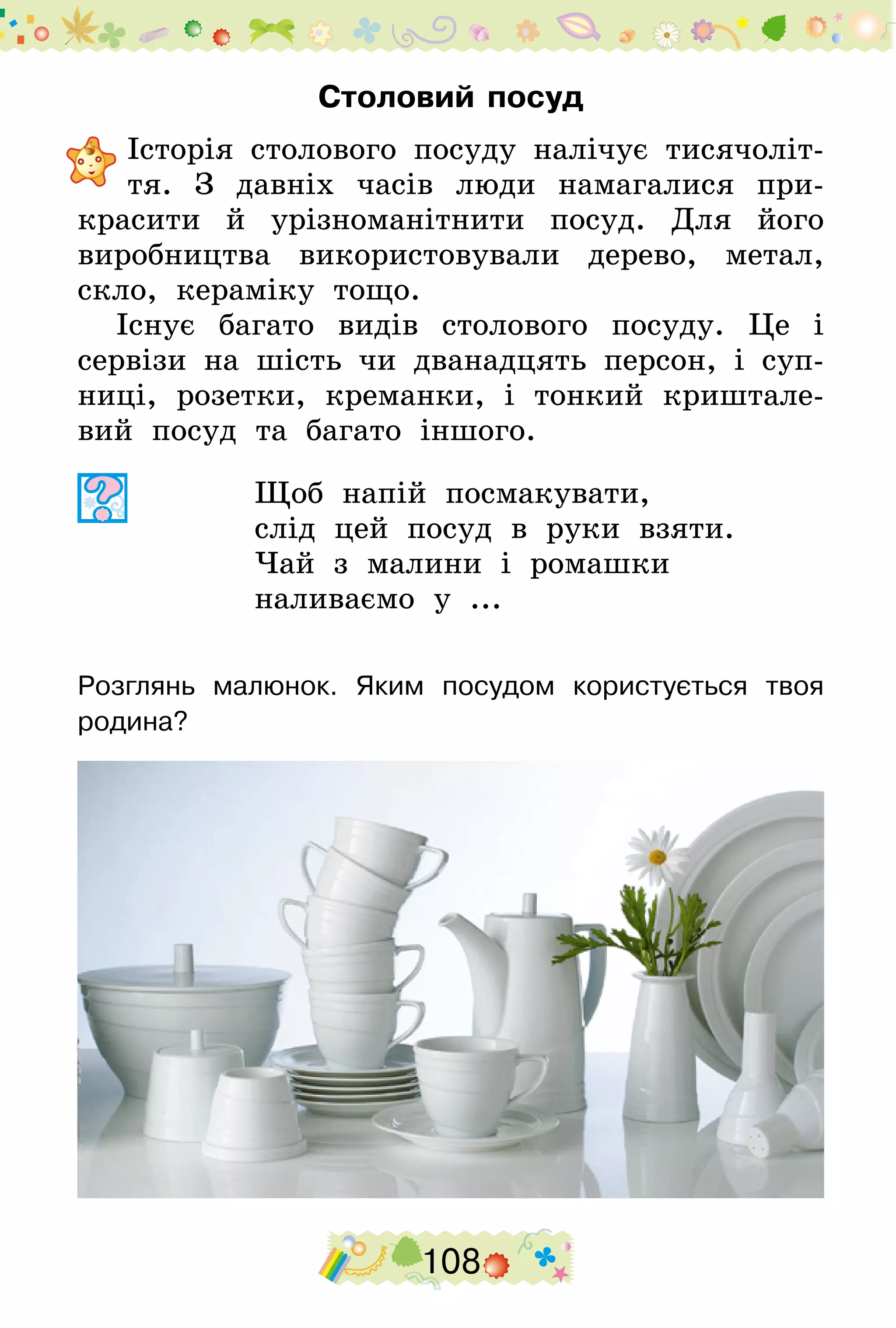 108
Столовий посуд
	Історія столового посуду налічує тисячоліт-
тя. З давніх часів люди намагалися при-
красити й урізноманітнити посуд. Для його
виробництва використовували дерево, метал,
скло, кераміку тощо.
Існує багато видів столового посуду. Це і
сервізи на шість чи дванадцять персон, і суп-
ниці, розетки, креманки, і тонкий криштале-
вий посуд та багато іншого.
Щоб напій посмакувати,
слід цей посуд в руки взяти.
Чай з малини і ромашки
наливаємо у ...
Розглянь малюнок. Яким посудом користується твоя
родина?
 