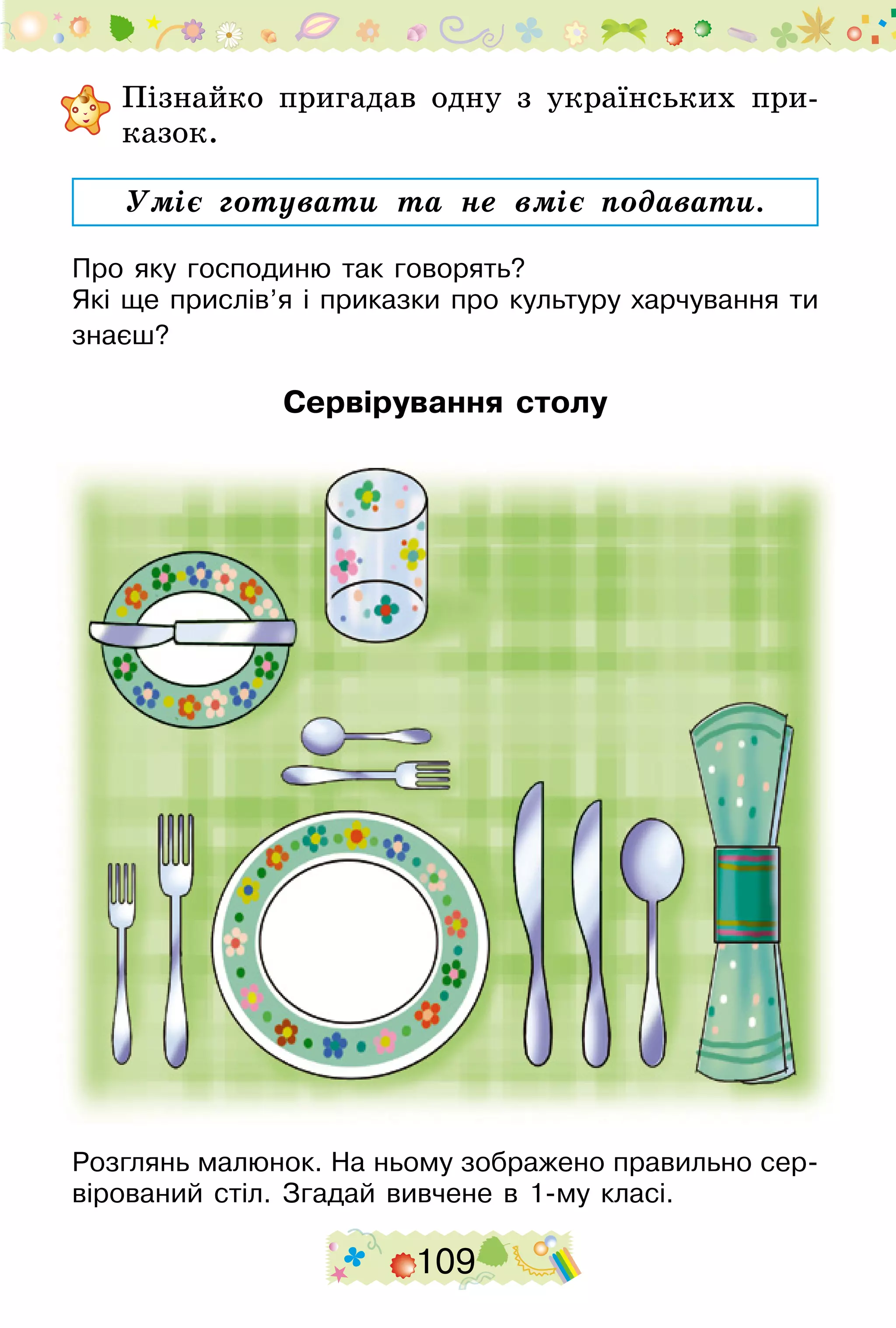 109
	Пізнайко пригадав одну з українських при-
казок.
Уміє готувати та не вміє подавати.
Про яку господиню так говорять?
Які ще прислів’я і приказки про культуру харчування ти
знаєш?
Сервірування столу
Розглянь малюнок. На ньому зображено правильно сер-
вірований стіл. Згадай вивчене в 1-му класі.
 