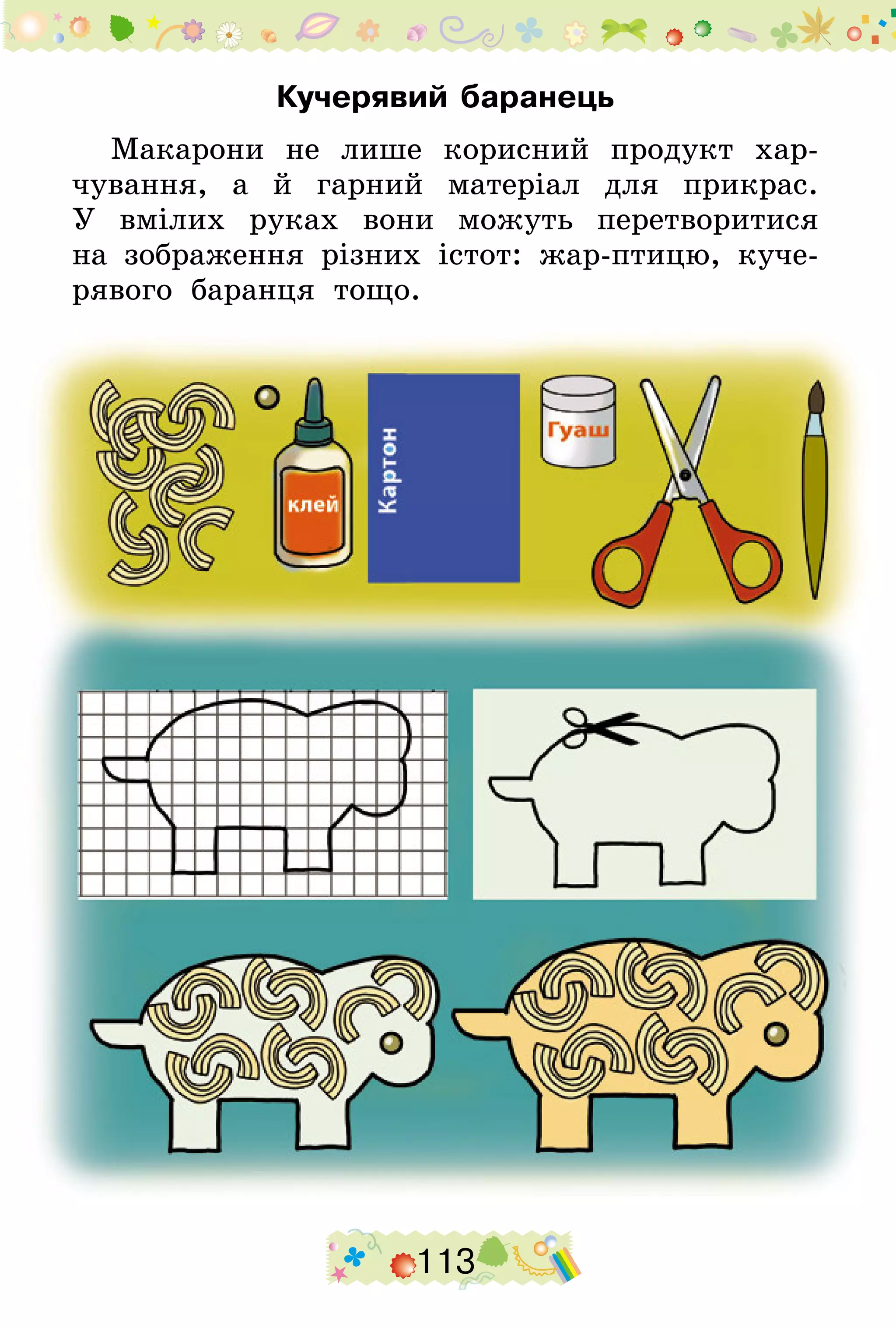 113
Кучерявий баранець
Макарони не лише корисний продукт хар-
чування, а й гарний матеріал для прикрас.
У  вмілих руках вони можуть перетворитися
на зображення різних істот: жар-птицю, куче-
рявого баранця тощо.
 
