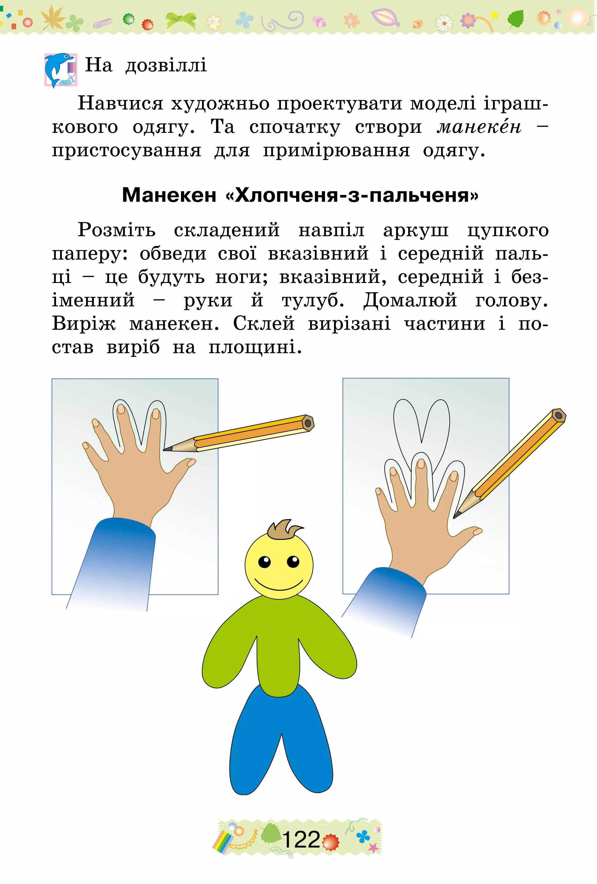 122
	На дозвіллі
Навчися художньо проектувати моделі іграш-
кового одягу. Та спочатку створи манекен –
пристосування для примірювання одягу.
Манекен «Хлопченя-з-пальченя»
Розміть складений навпіл аркуш цупкого
паперу: обведи свої вказівний і середній паль-
ці – це будуть ноги; вказівний, середній і без-
іменний – руки й тулуб. Домалюй голову.
Виріж манекен. Склей вирізані частини і по-
став виріб на площині.
 