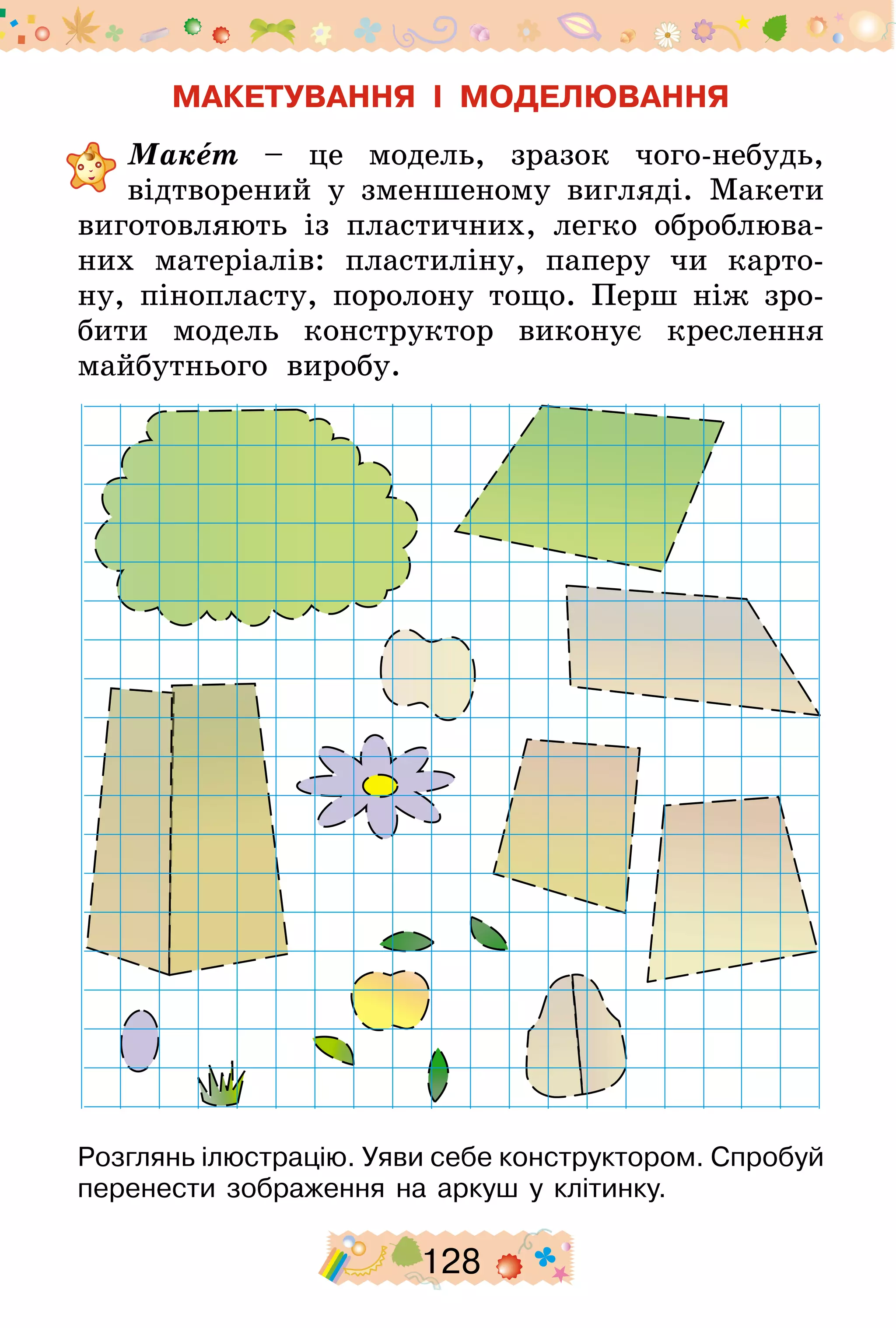 128
МАКЕТУВАННЯ І МОДЕЛЮВАННЯ
	Макет – це модель, зразок чого-небудь,
відтворений у зменшеному вигляді. Макети
виготовляють із пластичних, легко оброблюва-
них матеріалів: пластиліну, паперу чи карто-
ну, пінопласту, поролону тощо. Перш ніж зро-
бити модель конструктор виконує креслення
майбутнього виробу.
Розглянь ілюстрацію. Уяви себе конструктором. Спробуй
перенести зображення на аркуш у клітинку.
 