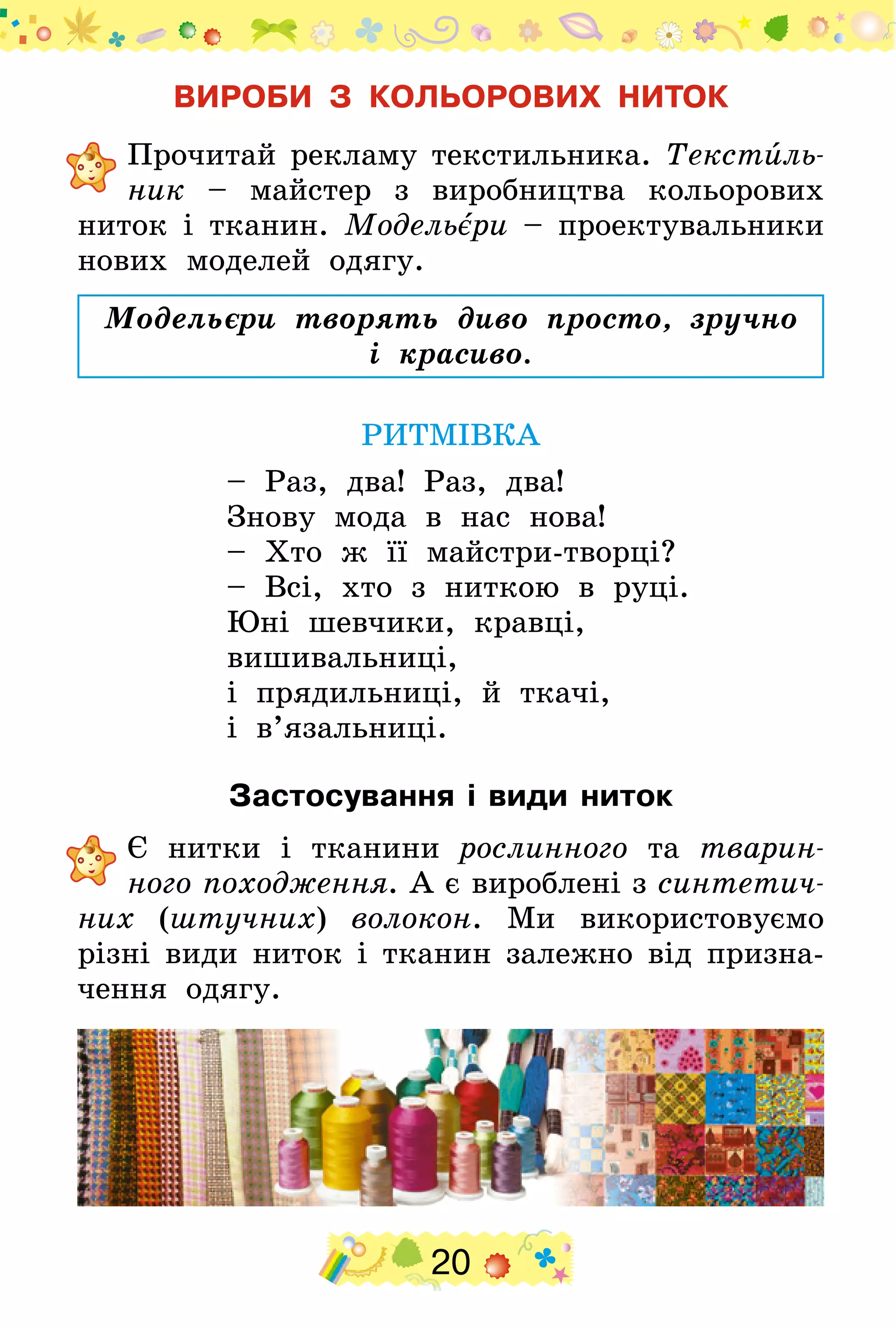 20
ВИРОБИ З КОЛЬОРОВИХ НИТОК
	Прочитай рекламу текстильника. Текстиль­
ник – майстер з виробництва кольорових
ниток і тканин. Модельєри – проектувальники
нових моделей одягу.
Модельєри творять диво просто, зручно
і красиво.
РИТМІВКА
– Раз, два! Раз, два!
Знову мода в нас нова!
– Хто ж її майстри-творці?
– Всі, хто з ниткою в руці.
Юні шевчики, кравці,
вишивальниці,
і прядильниці, й ткачі,
і в’язальниці.
Застосування і види ниток
	Є нитки і тканини рослинного та тварин-
ного походження. А є вироблені з синтетич­
них (штучних) волокон. Ми використовуємо
різні види ниток і тканин залежно від призна­
чення одягу.
 