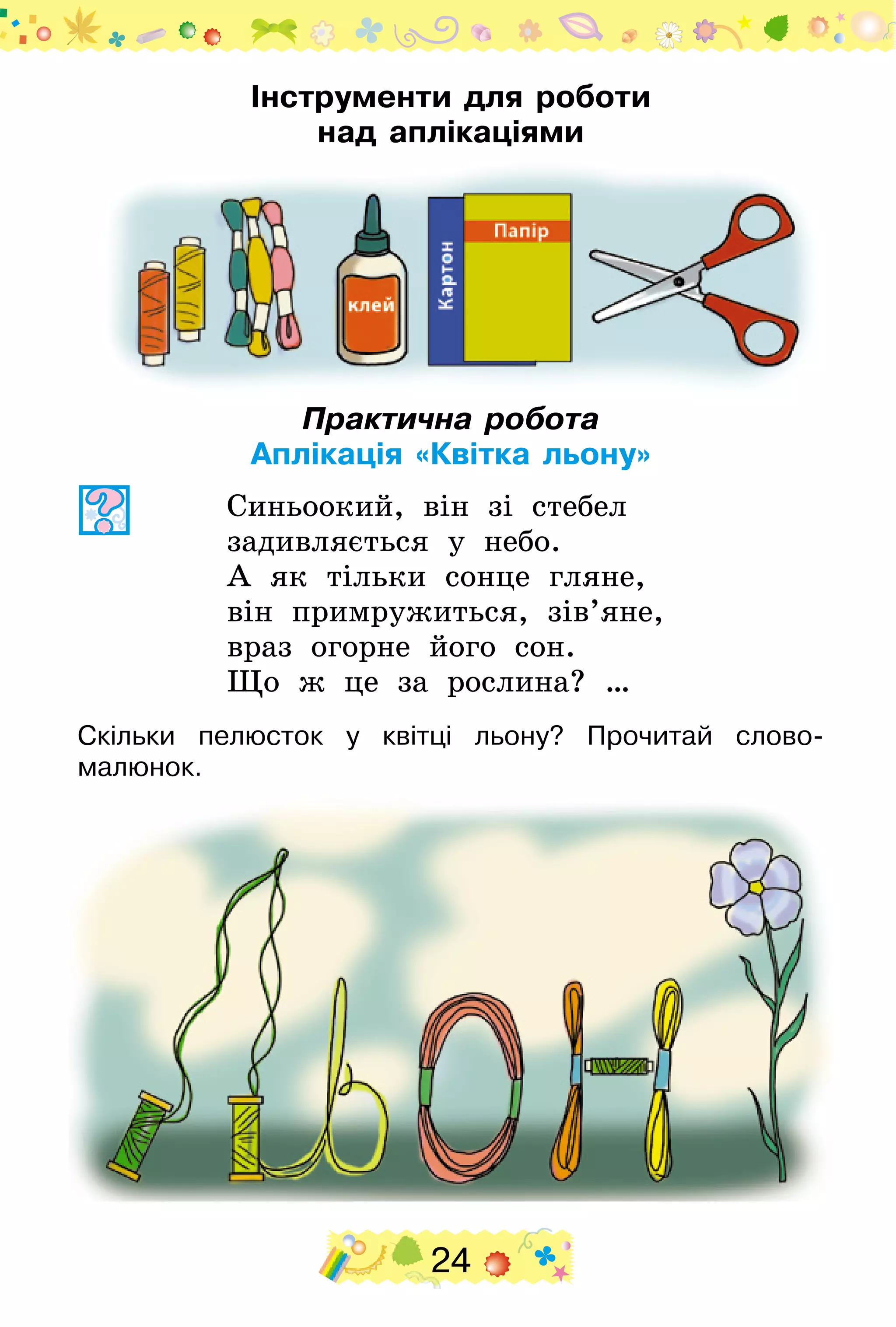 24
Інструменти для роботи
над аплікаціями
Практична робота
Аплікація «Квітка льону»
Синьоокий, він зі стебел
задивляється у небо.
А як тільки сонце гляне,
він примружиться, зів’яне,
враз огорне його сон.
Що ж це за рослина? …
Скільки пелюсток у квітці льону? Прочитай слово-
малюнок.
 