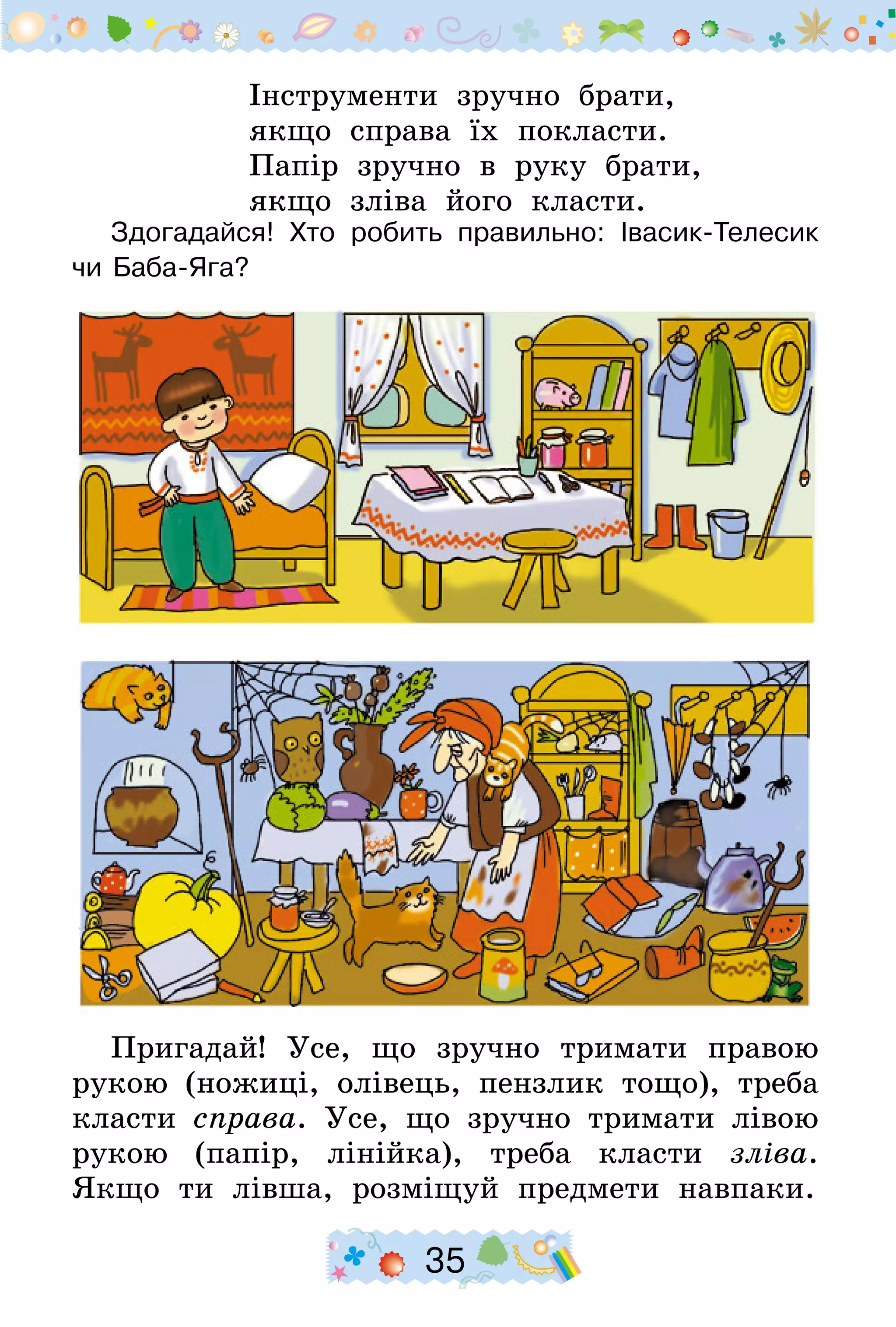 35
Інструменти зручно брати,
якщо справа їх покласти.
Папір зручно в руку брати,
якщо зліва його класти.
Здогадайся! Хто робить правильно: Івасик-Телесик
чи Баба-Яга?
Пригадай! Усе, що зручно тримати правою
рукою (ножиці, олівець, пензлик тощо), треба
класти справа. Усе, що зручно тримати лівою
рукою (папір, лінійка), треба класти зліва.
Якщо ти лівша, розміщуй предмети навпаки.
 